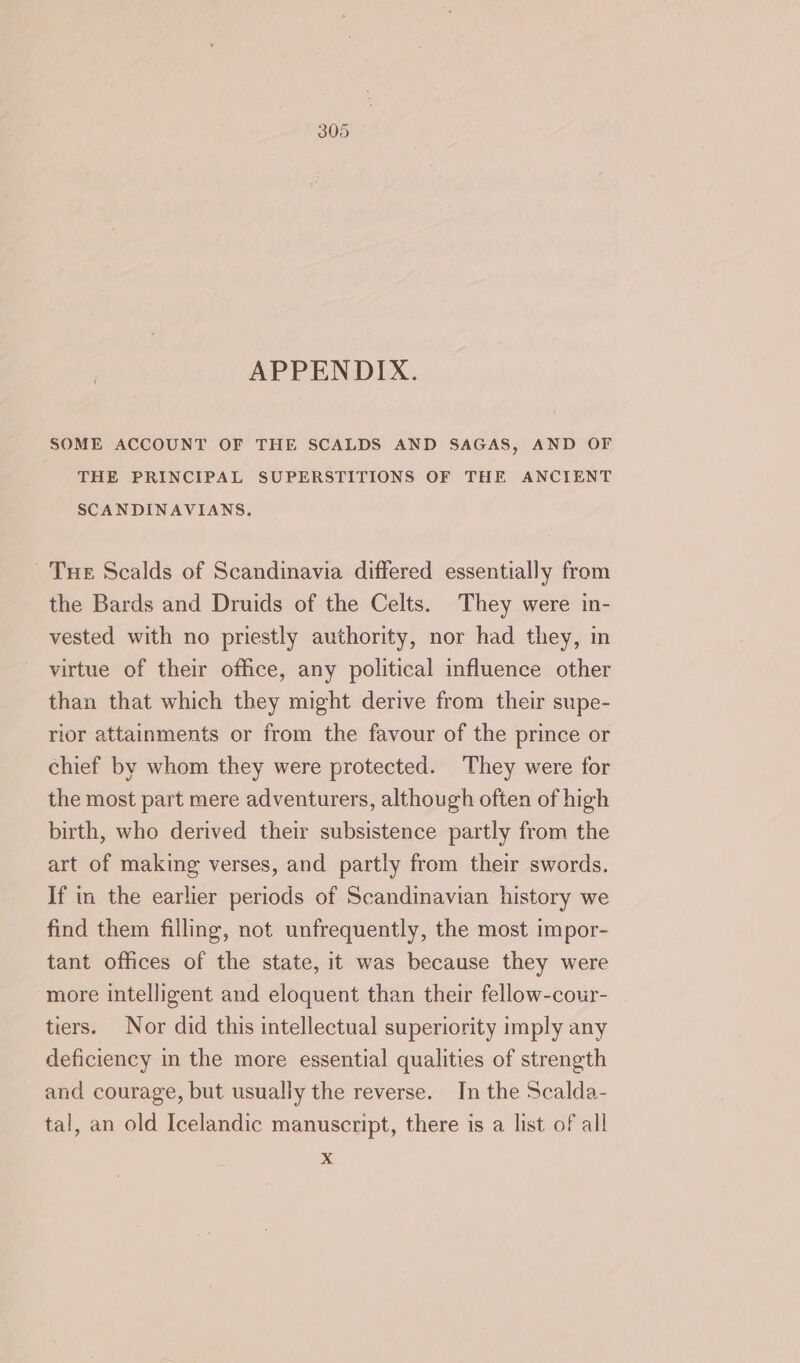 APPENDIX. SOME ACCOUNT OF THE SCALDS AND SAGAS, AND OF THE PRINCIPAL SUPERSTITIONS OF THE ANCIENT SCANDINAVIANS. Tue Scalds of Scandinavia differed essentially from the Bards and Druids of the Celts. They were in- vested with no priestly authority, nor had they, in virtue of their office, any political influence other than that which they might derive from their supe- rior attainments or from the favour of the prince or chief by whom they were protected. They were for the most part mere adventurers, although often of high birth, who derived their subsistence partly from the art of making verses, and partly from their swords. If in the earlier periods of Scandinavian history we find them filling, not unfrequently, the most impor- tant offices of the state, it was because they were more intelligent and eloquent than their fellow-cour- tiers. Nor did this intellectual superiority imply any deficiency in the more essential qualities of strength and courage, but usually the reverse. In the Scalda- tal, an old Icelandic manuscript, there is a list of all x