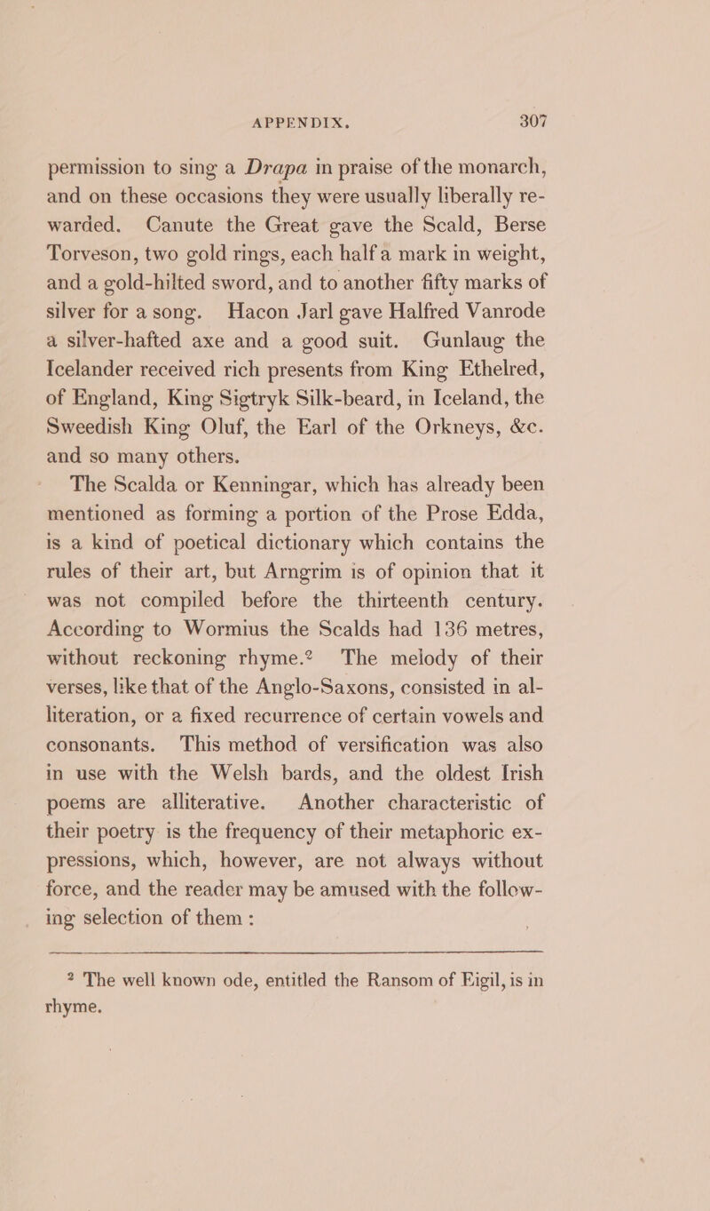 permission to sing a Drapa in praise of the monarch, and on these occasions they were usually liberally re- warded. Canute the Great gave the Scald, Berse Torveson, two gold rings, each halfa mark in weight, and a gold-hilted sword, and to another fifty marks of silver for asong. Hacon Jarl gave Halfred Vanrode a silver-hafted axe and a good suit. Gunlaug the Icelander received rich presents from King Ethelred, of England, King Sigtryk Silk-beard, in Iceland, the Sweedish King Oluf, the Earl of the Orkneys, &amp;c. and so many others. The Scalda or Kenningar, which has already been mentioned as forming a portion of the Prose Edda, is a kind of poetical dictionary which contains the rules of their art, but Arngrim is of opinion that it was not compiled before the thirteenth century. According to Wormius the Scalds had 136 metres, without reckoning rhyme.? The melody of their verses, like that of the Anglo-Saxons, consisted in al- literation, or a fixed recurrence of certain vowels and consonants. This method of versification was also in use with the Welsh bards, and the oldest Irish poems are alliterative. Another characteristic of their poetry is the frequency of their metaphoric ex- pressions, which, however, are not always without force, and the reader may be amused with the follow- ing selection of them : ? The well known ode, entitled the Ransom of Figil, is in rhyme.
