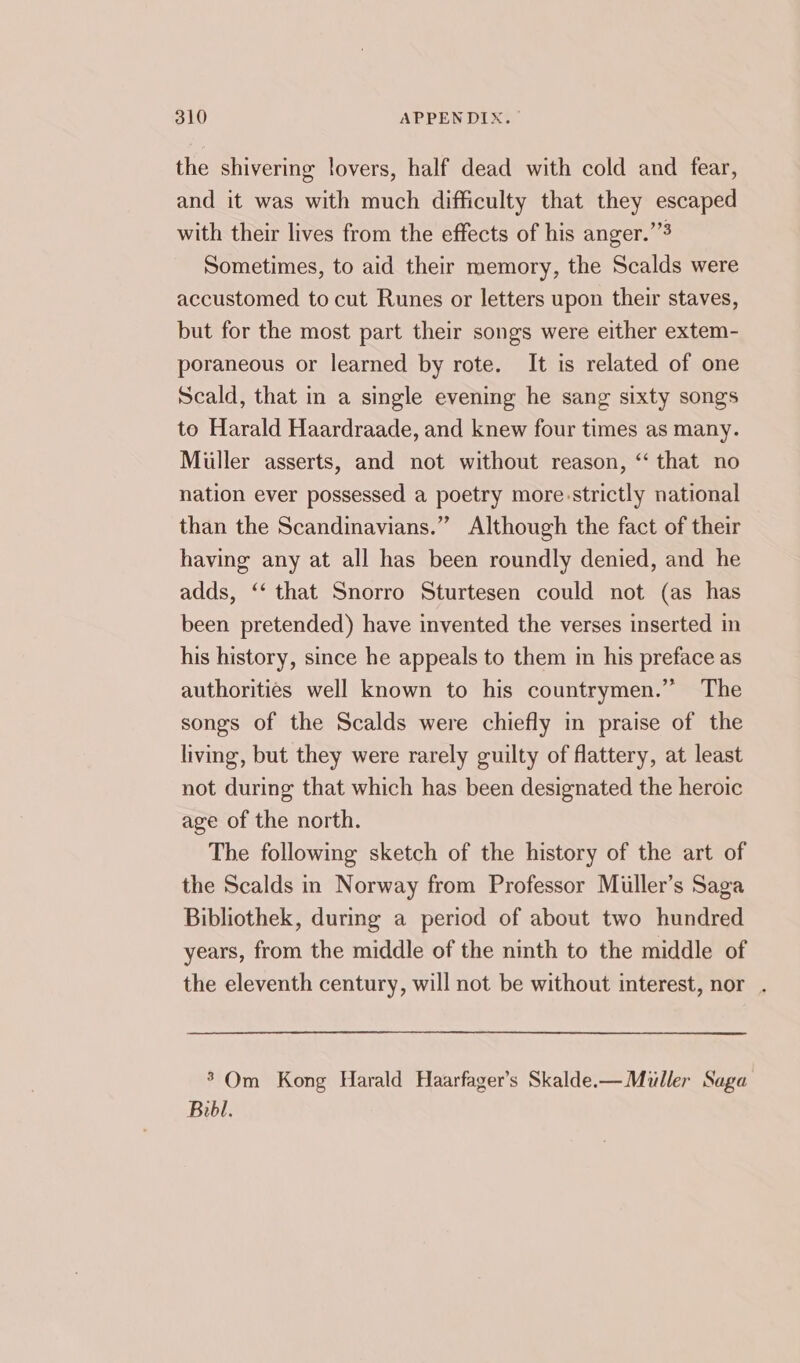 the shivering lovers, half dead with cold and fear, and it was with much difficulty that they escaped with their lives from the effects of his anger.’’ Sometimes, to aid their memory, the Scalds were accustomed to cut Runes or letters upon their staves, but for the most part their songs were either extem- poraneous or learned by rote. It is related of one Scald, that in a single evening he sang sixty songs to Harald Haardraade, and knew four times as many. Miller asserts, and not without reason, ‘“ that no nation ever possessed a poetry more.strictly national than the Scandinavians.” Although the fact of their having any at all has been roundly denied, and he adds, ‘‘ that Snorro Sturtesen could not (as has been pretended) have invented the verses inserted in his history, since he appeals to them in his preface as authorities well known to his countrymen.” The songs of the Scalds were chiefly in praise of the living, but they were rarely guilty of flattery, at least not during that which has been designated the heroic age of the north. The following sketch of the history of the art of the Scalds in Norway from Professor Miller’s Saga Bibliothek, during a period of about two hundred years, from the middle of the ninth to the middle of the eleventh century, will not be without interest, nor . ’ Om Kong Harald Haarfager’s Skalde.—Miuller Saga Bibl.