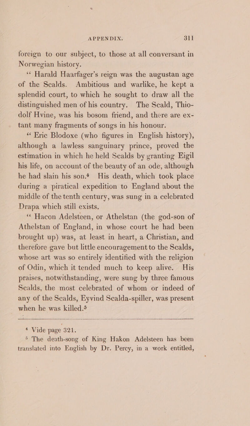 foreign to our subject, to those at all conversant in Norwegian history. ‘* Harald Haarfager’s reign was the augustan age of the Scalds. Ambitious and warlike, he kept a splendid court, to which he sought to draw all the distinguished men of his country. The Scald, Thio- dolf Hvine, was his bosom friend, and there are ex- tant many fragments of songs in his honour. “ Eric Blodoxe (who figures in English history), although a lawless sanguinary prince, proved the estimation in which he held Scalds by granting Eigil his life, on account of the beauty of an ode, although he had slain his son. His death, which took place during a piratical expedition to England about the middle of the tenth century, was sung in a celebrated Drapa which still exists. ‘‘ Hacon Adelsteen, or Athelstan (the god-son of Athelstan of England, in whose court he had been brought up) was, at least in heart, a Christian, and therefore gave but little encouragement to the Scalds, whose art was so entirely identified with the religion of Odin, which it tended much to keep alive. His praises, notwithstanding, were sung by three famous Scalds, the most celebrated of whom or indeed of any of the Scalds, Eyvind Scalda-spiller, was present when he was killed.5 —1—_ — 4 Vide page 321. &gt; The death-song of King Hakon Adelsteen has been translated into English by Dr. Percy, in a work entitled,