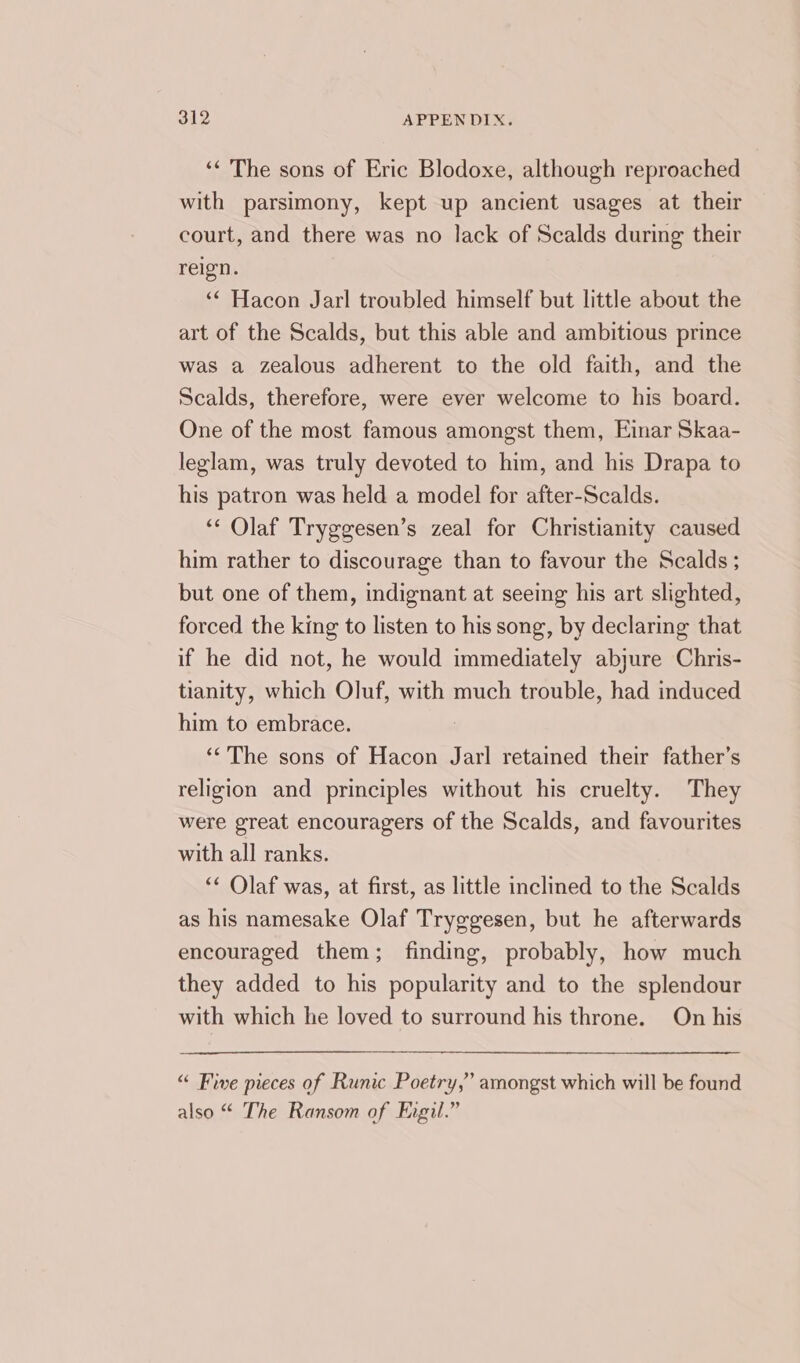 ‘“ The sons of Eric Blodoxe, although reproached with parsimony, kept up ancient usages at their court, and there was no lack of Scalds during their reign. ‘‘ Hacon Jarl troubled himself but little about the art of the Scalds, but this able and ambitious prince was a zealous adherent to the old faith, and the Scalds, therefore, were ever welcome to his board. One of the most famous amongst them, Eimar Skaa- leglam, was truly devoted to him, and his Drapa to his patron was held a model for after-Scalds. ‘“‘ Olaf Tryggesen’s zeal for Christianity caused him rather to discourage than to favour the Scalds; but one of them, indignant at seeing his art slighted, forced the king to listen to his song, by declaring that if he did not, he would immediately abjure Chris- tianity, which Oluf, with much trouble, had induced him to embrace. ‘The sons of Hacon Jarl retained their father’s religion and principles without his cruelty. They were great encouragers of the Scalds, and favourites with all ranks. “¢ Olaf was, at first, as little inclined to the Scalds as his namesake Olaf Tryggesen, but he afterwards encouraged them; finding, probably, how much they added to his popularity and to the splendour with which he loved to surround his throne. On his “ Five pieces of Runic Poetry,” amongst which will be found also “ The Ransom of Figil.”