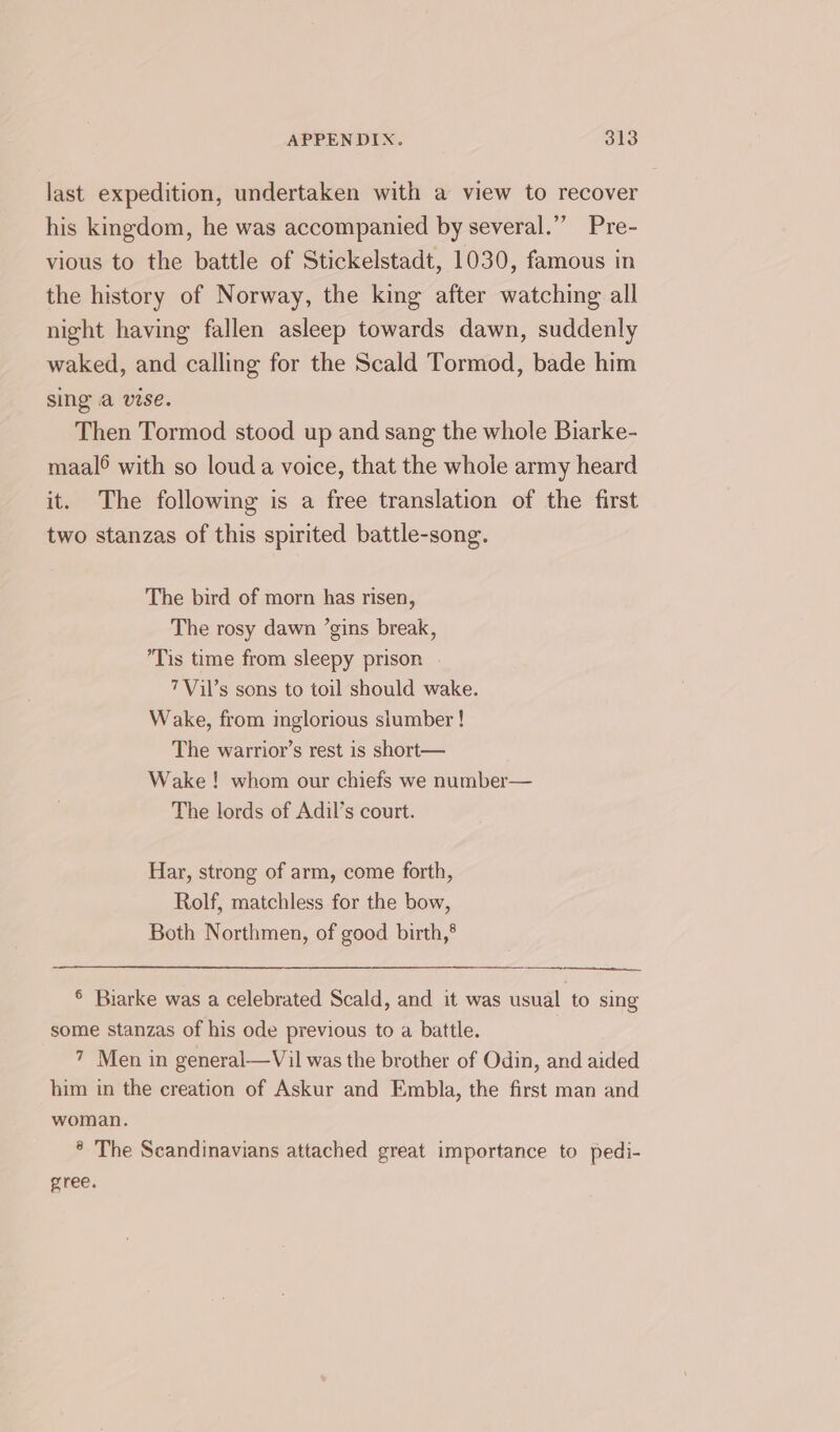 last expedition, undertaken with a view to recover his kingdom, he was accompanied by several.” Pre- vious to the battle of Stickelstadt, 1030, famous in the history of Norway, the king after watching all night having fallen asleep towards dawn, suddenly waked, and calling for the Scald Tormod, bade him sing a vise. Then Tormod stood up and sang the whole Biarke- maal® with so loud a voice, that the whole army heard it. The following is a free translation of the first two stanzas of this spirited battle-song. The bird of morn has risen, The rosy dawn ’gins break, Tis time from sleepy prison 7Vil’s sons to toil should wake. Wake, from inglorious slumber ! The warrior’s rest is short— Wake! whom our chiefs we number— The lords of Adil’s court. Har, strong of arm, come forth, Rolf, matchless for the bow, Both Northmen, of good birth,® ® Biarke was a celebrated Scald, and it was usual to sing some stanzas of his ode previous to a battle. | 7 Men in general—Vil was the brother of Odin, and aided him in the creation of Askur and Embla, the first man and woman. * The Scandinavians attached great importance to pedi- gree.