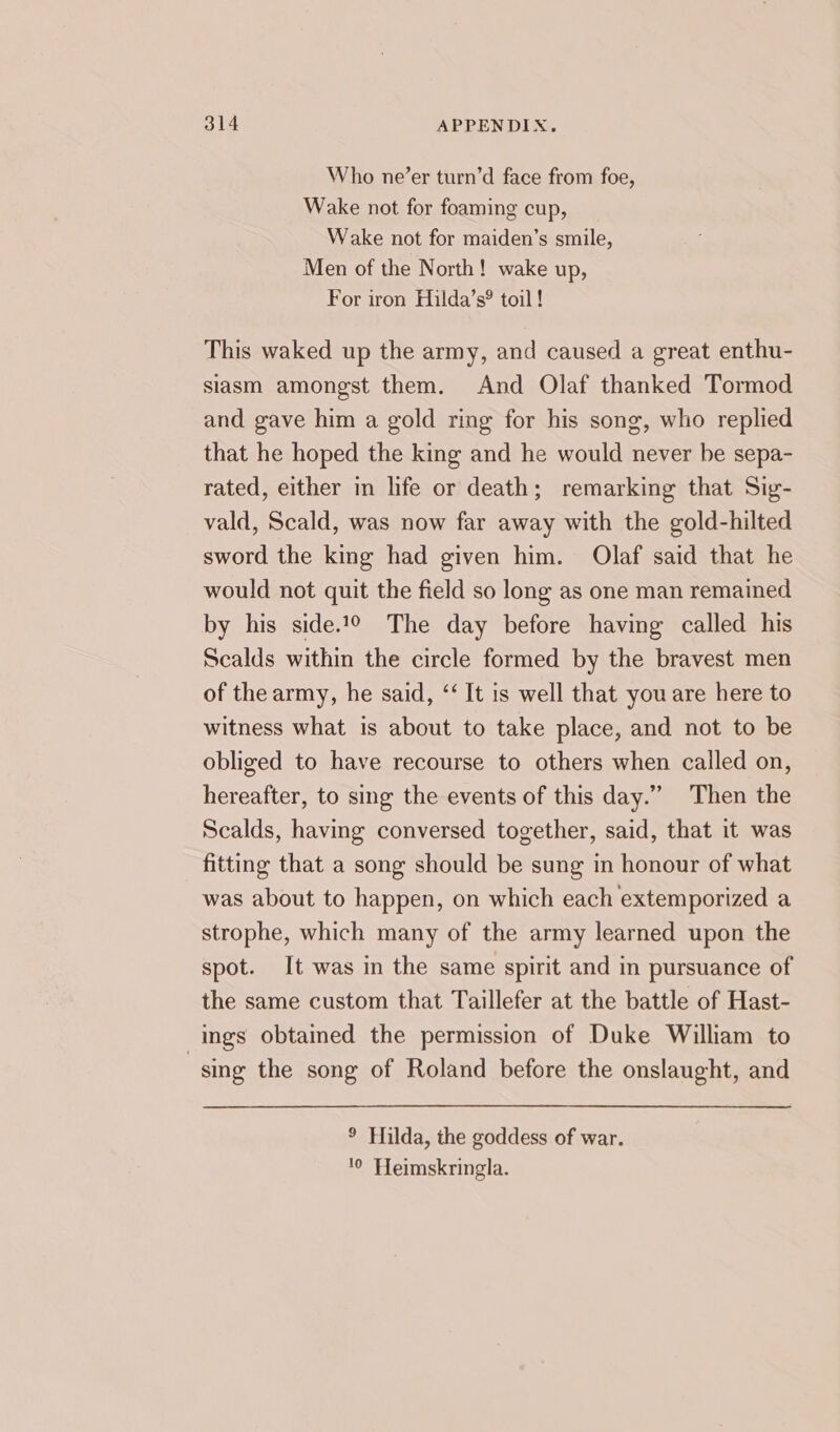 Who ne’er turn’d face from foe, Wake not for foaming cup, Wake not for maiden’s smile, Men of the North! wake up, For iron Hilda’s® toil ! This waked up the army, and caused a great enthu- slasm amongst them. And Olaf thanked Tormod and gave him a gold ring for his song, who replied that he hoped the king and he would never be sepa- rated, either in life or death; remarking that Sig- vald, Scald, was now far away with the gold-hilted sword the king had given him. Olaf said that he would not quit the field so long as one man remained by his side? The day before having called his Scalds within the circle formed by the bravest men of the army, he said, ‘‘ It is well that you are here to witness what is about to take place, and not to be obliged to have recourse to others when called on, hereafter, to sing the events of this day.” Then the Scalds, having conversed together, said, that it was fitting that a song should be sung in honour of what was about to happen, on which each extemporized a strophe, which many of the army learned upon the spot. It was in the same spirit and in pursuance of the same custom that Taillefer at the battle of Hast- ings obtained the permission of Duke William to | sing the song of Roland before the onslaught, and ° Hilda, the goddess of war. 0 Heimskringla.