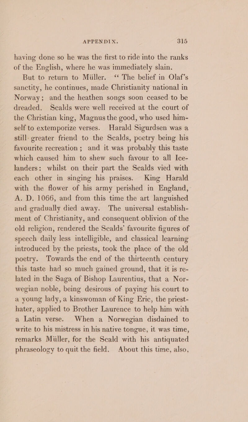 having done so he was the first to ride into the ranks of the English, where he was immediately slain. But to return to Miller. ‘‘ The belief in Olaf’s sanctity, he continues, made Christianity national in Norway; and the heathen songs soon ceased to be dreaded. Scalds were well received at the court of the Christian king, Magnus the good, who used him- self to extemporize verses. Harald Sigurdsen was a still: greater friend to the Scalds, poetry being his favourite recreation ; and it was probably this taste which caused him to shew such favour to all Ice- landers: whilst on their part the Scaids vied with each other in singing his praises. King Harald with the flower of his army perished im England, A. D. 1066, and from this time the art languished and gradually died away. The universal establish- ment of Christianity, and consequent oblivion of the old religion, rendered the Scalds’ favourite figures of speech daily less intelligible, and classical learning introduced by the priests, took the place of the old poetry. Towards the end of the thirteenth century this taste had so much gained ground, that it is re- lated in the Saga of Bishop Laurentius, that a Nor- wegian nobie, being desirous of paying his court to a young lady, a kinswoman of King Eric, the priest- hater, applied to Brother Laurence to help him with a Latin verse. When a Norwegian disdained to write to his mistress in his native tongue, it was time, remarks Miiller, for the Scald with his antiquated phraseology to quit the field. About this time, also,
