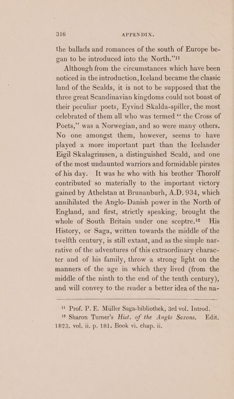 the ballads and romances of the south of Europe be- gan to be introduced into the North.”!! Although from the circumstances which have been noticed in the introduction, Iceland became the classic land of the Scalds, it is not to be supposed that the three great Scandinavian kingdoms could not boast of their peculiar poets, Eyvind Skalda-spiller, the most celebrated of them all who was termed ‘ the Cross of Poets,” was a Norwegian, and so were many others. No one amongst them, however, seems to have played a more important part than the Icelander Eieil Skalagrimsen, a distinguished Scald, and one of the most undaunted warriors and formidable pirates of his day. It was he who with his brother Thorolf contributed so materially to the important victory gained by Athelstan at Brunanburh, A.D. 934, which annihilated the Anglo- Danish power in the North of England, and first, strictly speaking, brought the whole of South Britain under one sceptre.!2 His History, or Saga, written towards the middle of the twelfth century, is still extant, and as the simple nar- rative of the adventures of this extraordinary charac- ter and of his family, throw a strong light on the manners of the age in which they lived (from the middle of the ninth to the end of the tenth century), and will convey to the reader a better idea of the na- 1 Prof, P. E. Muller Saga-bibliothek, 3rd vol. Introd. '2 Sharon. Turner’s Hist. of the Anglo Saxons. Edit. 1823. vol. il. p. 181. Book vi. chap. 11.
