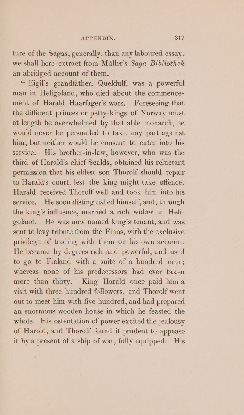 ture of the Sagas, generally, than any laboured essay, we shall here extract from Miiller’s Saga Bibliothek an abridged account of them. | ‘« Figil’s grandfather, Queldulf, was a powerful man in Heligoland, who died about the commence- ment of Harald Haarfager’s wars. Foreseeing that the different princes or petty-kings of Norway must at length be overwhelmed by that able monarch, he would never be persuaded to take any part against him, but neither would he consent to enter into his service. His brother-in-law, however, who was the third of Harald’s chief Scalds, obtained his reluctant permission that his eldest son Thorolf should repair to Harald’s court, lest the king might take offence. Harald received Thorolf well and took him into his ~ service. He soon distinguished himself, and, through the king’s influence, married a rich widow in Heli- goland. He was now named king’s tenant, and was sent to levy tribute from the Finns, with the exclusive privilege of trading with them on his own account. He became by degrees rich and powerful, and used to go to Finland with a suite of a hundred men; whereas none of his predecessors had ever taken more than thirty. King Harald once paid him a visit with three hundred followers, and Thorolf went out to meet him with five hundred, and had prepared an enormous wooden house in which he feasted the whole. His ostentation of power excited the jealousy of Harold, and Thorolf found it prudent to appease it by a present of a ship of war, fully equipped. His