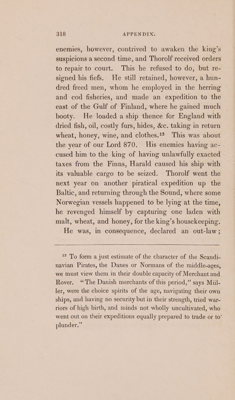 enemies, however, contrived to awaken the king’s suspicions a second time, and Thorolf received orders to repair to court. This he refused to do, but re- signed his fiefs. He still retained, however, a hun- dred freed men, whom he employed in the herring and cod fisheries, and made an expedition to the east of the Gulf of Finland, where he gained much booty. He loaded a ship thence for England with dried fish, oil, costly furs, hides, &amp;c. taking in return wheat, honey, wine, and clothes.13 This was about the year of our Lord 870. His enemies having ac- . cused him to the king of having unlawfully exacted taxes from the Finns, Harald caused his ship with its valuable cargo to be seized. Thorolf went the next year on another piratical expedition up the Baltic, and returning through the Sound, where some Norwegian vessels happened to be lying at the time, he revenged himself by capturing one laden with malt, wheat, and honey, for the king’s housekeeping. He was, in consequence, declared an out-law; 18 'To form a just estimate of the character of the Scandi- navian Pirates, the Danes or Normans of the middle-ages, we must view them in their double capacity of Merchant and Rover. “The Danish merchants of this period,” says Miul- ler, were the choice spirits of the age, navigating their own ships, and having no security but in their strength, tried war- riors of high birth, and minds not wholly uncultivated, who went out on their expeditions equally prepared to trade or to” plunder.”