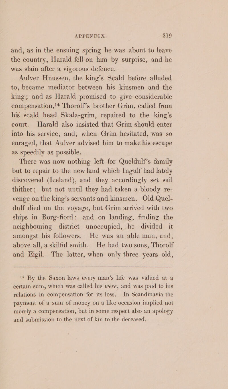 and, as in the ensuing spring he was about to leave the country, Harald fell on him by surprise, and he was slain after a vigorous defence. Aulver Hnussen, the king’s Scald before alluded to, became mediator between his kinsmen and the king; and as Harald promised to give considerable compensation,!* Thorolf’s brother Grim, called from his scald head Skala-grim, repaired to the king’s court. Harald also insisted that Grim should enter into his service, and, when Grim hesitated, was so enraged, that Aulver advised him to make his escape as speedily as possible. There was now nothing left for Queldulf’s family but to repair to the new land which Ingulf had lately discovered (Iceland), and they accordingly set sail thither; but not until they had taken a bloody re- venge on the king’s servants and kinsmen. Old Quel- dulf died on the voyage, but Grim arrived with two ships in Borg-fiord; and on landing, finding the neighbourmg district unoccupied, he divided it amongst his followers. He was an able man, and, above all, a skilful smith. He had two sons, Thorolf and Higil. The latter, when only three years old, 4 By the Saxon laws every man’s life was valued at a certain sum, which was called his were, and was paid to his relations in compensation for its loss. In Scandinavia the payment of a sum of money on a like occasion implied not merely a compensation, but in some respect also an apology and submission to the next of kin to the deceased.