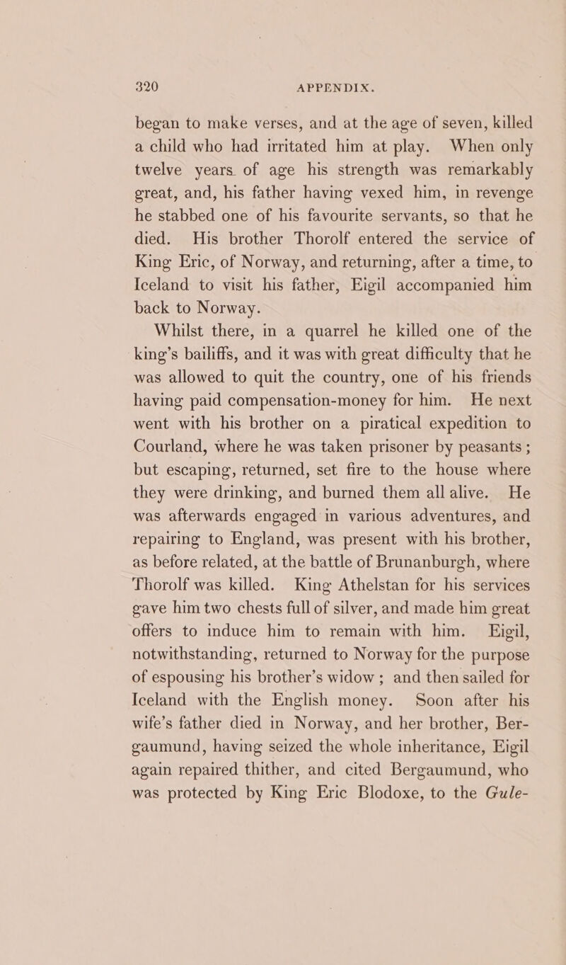 began to make verses, and at the age of seven, killed a child who had irritated him at play. When only twelve years of age his strength was remarkably great, and, his father having vexed him, in revenge he stabbed one of his favourite servants, so that he died. His brother Thorolf entered the service of King Eric, of Norway, and returning, after a time, to Iceland to visit his father, Eigil accompanied him back to Norway. Whilst there, in a quarrel he killed one of the king’s bailiffs, and it was with great difficulty that he was allowed to quit the country, one of his friends having paid compensation-money for him. He next went with his brother on a piratical expedition to Courland, where he was taken prisoner by peasants ; but escaping, returned, set fire to the house where they were drinking, and burned them allalive. He was afterwards engaged in various adventures, and repairing to England, was present with his brother, as before related, at the battle of Brunanburgh, where Thorolf was killed. King Athelstan for his services gave him two chests full of silver, and made him great offers to induce him to remain with him. Eigil, notwithstanding, returned to Norway for the purpose of espousing his brother’s widow ; and then sailed for Iceland with the English money. Soon after his wife’s father died in Norway, and her brother, Ber- gaumund, having seized the whole inheritance, Eigil again repaired thither, and cited Bergaumund, who was protected by King Eric Blodoxe, to the Gule-