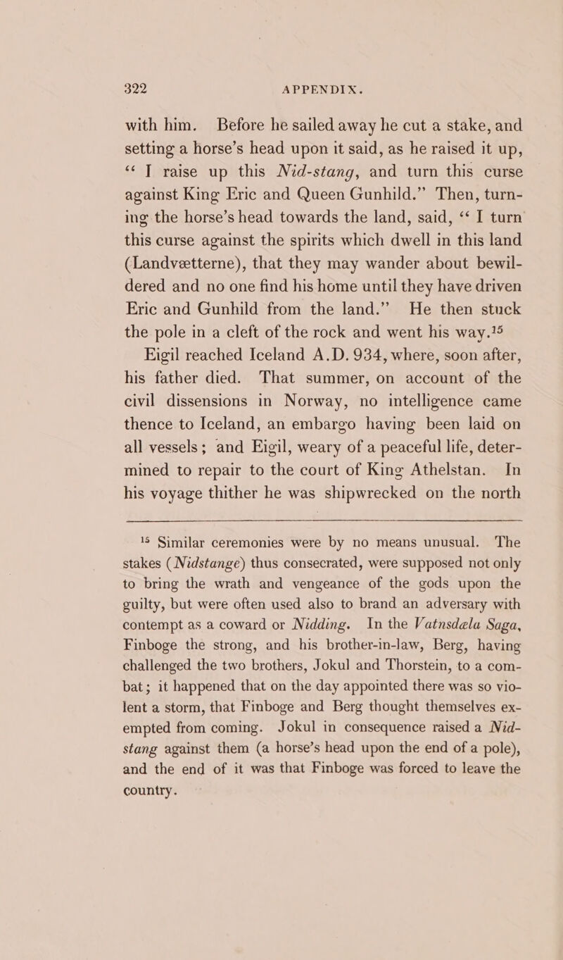 with him. Before he sailed away he cut a stake, and setting a horse’s head upon it said, as he raised it up, ‘‘ T raise up this Nid-stang, and turn this curse against King Eric and Queen Gunhild.”’ Then, turn- ing the horse’s head towards the land, said, ‘‘ I turn this curse against the spirits which dwell in this land (Landveetterne), that they may wander about bewil- dered and no one find his home until they have driven Eric and Gunhild from the land.” He then stuck the pole in a cleft of the rock and went his way. Eigil reached Iceland A.D. 934, where, soon after, his father died. That summer, on account of the civil dissensions in Norway, no intelligence came thence to Iceland, an embargo having been laid on all vessels; and Eigil, weary of a peaceful life, deter- mined to repair to the court of King Athelstan. In his voyage thither he was shipwrecked on the north 18 Similar ceremonies were by no means unusual. The stakes (_Nidstange) thus consecrated, were supposed not only to bring the wrath and vengeance of the gods upon the guilty, but were often used also to brand an adversary with contempt as a coward or Nidding. In the Vatnsdela Saga, Finboge the strong, and his brother-in-law, Berg, having challenged the two brothers, Jokul and Thorstein, to a com- bat; it happened that on the day appointed there was so vio- lent a storm, that Finboge and Berg thought themselves ex- empted from coming. Jokul in consequence raised a Nid- stang against them (a horse’s head upon the end of a pole), and the end of it was that Finboge was forced to leave the country.