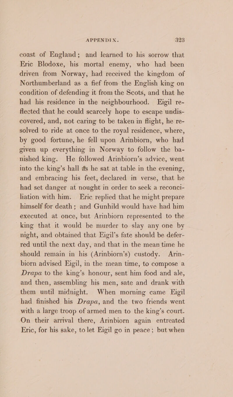 coast of England; and learned to his sorrow that Eric Blodoxe, his mortal enemy, who had been driven from Norway, had received the kingdom of Northumberland as a fief from the English king on condition of defending it from the Scots, and that he had his residence in the neighbourhood. FEigil re- flected that he could scarcely hope to escape undis- covered, and, not caring to be taken in flight, he re- solved to ride at once to the royal residence, where, by good fortune, he fell upon Arinbiorn, who had given up everything in Norway to follow the ba- nished king. He followed Arinbiorn’s advice, went into the king’s hall as he sat at table in the evening, and embracing his feet, declared in verse, that he had set danger at nought in order to seek a reconci- liation with him. Eric replied that he might prepare himself for death; and Gunhild would have had him executed at once, but Arinbiorn represented to the king that it would be murder to slay any one by night, and obtained that Eigil’s fate should be defer- red until the next day, and that in the mean time he should remain in his (Arinbiorn’s) custody. Arin- biorn advised Eigil, in the mean time, to compose a Drapa to the king’s honour, sent him food and ale, and then, assembling his men, sate and drank with them until midnight. When morning came Eigil had finished his Drapa, and the two friends went with a large troop of armed men to the king’s court. On their arrival there, Arinbiorn again entreated Eric, for his sake, to let Eigil go in peace; but when