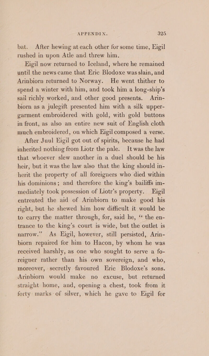 bat. After hewing at each other for some time, Eigil rushed in upon Atle and threw him. Figil now returned to Iceland, where he remained until the news came that Eric Blodoxe was slain, and Arinbiorn returned to Norway. He went thither to spend a winter with him, and took him a long-ship’s sail richly worked, and other good presents. Arin- biorn as a julegift presented him with a silk upper- garment embroidered with gold, with gold buttons in front, as also an entire new suit of English cloth much embroidered, on which Eigil composed a verse. After Juul Eigil got out of spirits, because he had inherited nothing from Liotr the pale. It was the law that whoever slew another in a duel should be his heir, but it was the law also that the king should in- herit the property of all foreigners who died within his dominions; and therefore the king’s bailiffs im- mediately took possession of Liotr’s property. Eigil ~entreated the aid of Arinbiorn to make good his right, but he shewed him how dithicult it would be to carry the matter through, for, said he, “‘ the en- trance to the king’s court is wide, but the outlet is narrow.” As Eigil, however, still persisted, Arin- biorn repaired for him to Hacon, by whom he was received harshly, as one who sought to serve a fo- reigner rather than his own sovereign, and who, moreover, secretly favoured Eric Blodoxe’s sons. Arinbiorn would make no excuse, but returned straight home, and, opening a chest, took from it forty: marks-of silver, which he gave to Eigil for