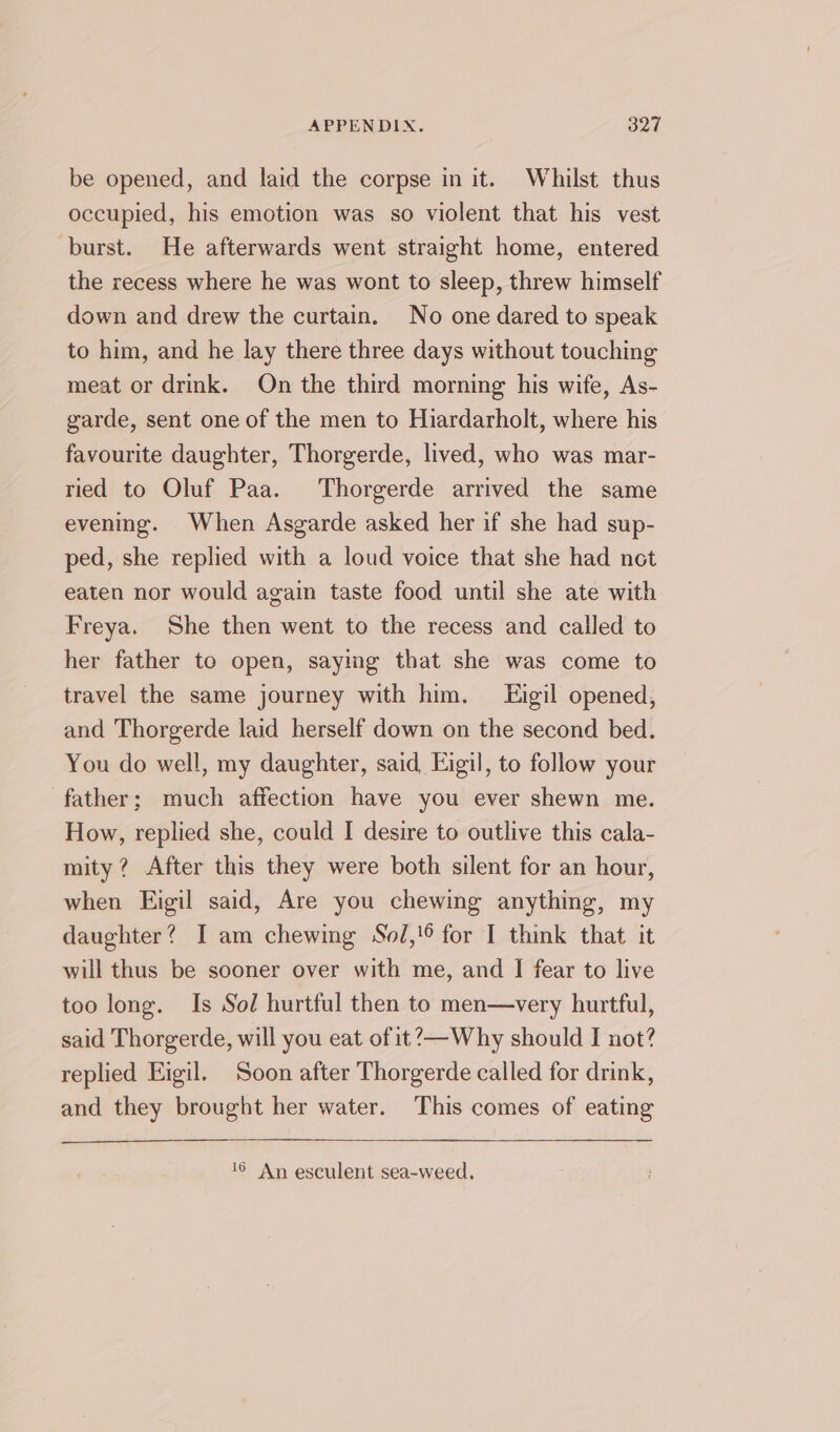 be opened, and laid the corpse in it. Whilst thus occupied, his emotion was so violent that his vest burst. He afterwards went straight home, entered the recess where he was wont to sleep, threw himself down and drew the curtain. No one dared to speak to him, and he lay there three days without touching meat or drink. On the third morning his wife, As- garde, sent one of the men to Hiardarholt, where his favourite daughter, Thorgerde, lived, who was mar- ried to Oluf Paa. Thorgerde arrived the same evening. When Asgarde asked her if she had sup- ped, she replied with a loud voice that she had net eaten nor would again taste food until she ate with Freya. She then went to the recess and called to her father to open, saying that she was come to travel the same journey with him. Eigil opened, and Thorgerde laid herself down on the second bed. You do well, my daughter, said Eigil, to follow your father; much affection have you ever shewn me. How, replied she, could I desire to outlive this cala- mity? After this they were both silent for an hour, when Eigil said, Are you chewing anything, my daughter? I am chewing Sol,!6 for I think that it will thus be sooner over with me, and I fear to live too long. Is Sol hurtful then to men—very hurtful, said Thorgerde, will you eat of it?—Why should I not? replied Eigil. Soon after Thorgerde called for drink, and they brought her water. This comes of eating 16 An esculent sea-weed.