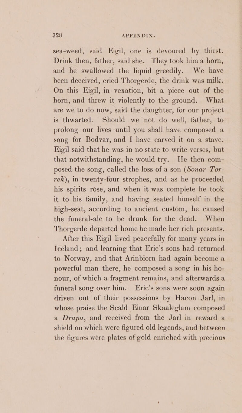 sea-weed, said Eigil, one is devoured by thirst. Drink then, father, said she. They took hima horn, and he swallowed the liquid greedily. We have been deceived, cried Thorgerde, the drink was milk. On this Eigil, in vexation, bit a piece out of the horn, and threw it violently to the ground. What are we to do now, said the daughter, for our project is thwarted. Should we not do well, father, to prolong our lives until you shall have composed a song for Bodvar, and I have carved it on a stave. Eigil said that he was in no state to write verses, but that notwithstanding, he would try. He then com- posed the song, called the loss of a son (Sonar Tor- rek), in twenty-four strophes, and as he proceeded his spirits rose, and when it was complete he took it to his family, and having seated himself in the high-seat, according to ancient custom, he caused the funeral-ale to be drunk for the dead. When Thorgerde departed home he made her rich presents. After this Eigil lived peacefully for many years in Iceland; and learning that Eric’s sons had returned to Norway, and that Arinbiorn had again become a powerful man there, he composed a song in his ho- nour, of which a fragment remains, and afterwards a funeral song over him. Eric’s sons were soon again driven out of their possessions by Hacon Jarl, in whose praise the Scald Einar Skaaleglam composed a Drapa, and received from the Jarl in reward a shield on which were figured old legends, and between the figures were plates of gold enriched with precious