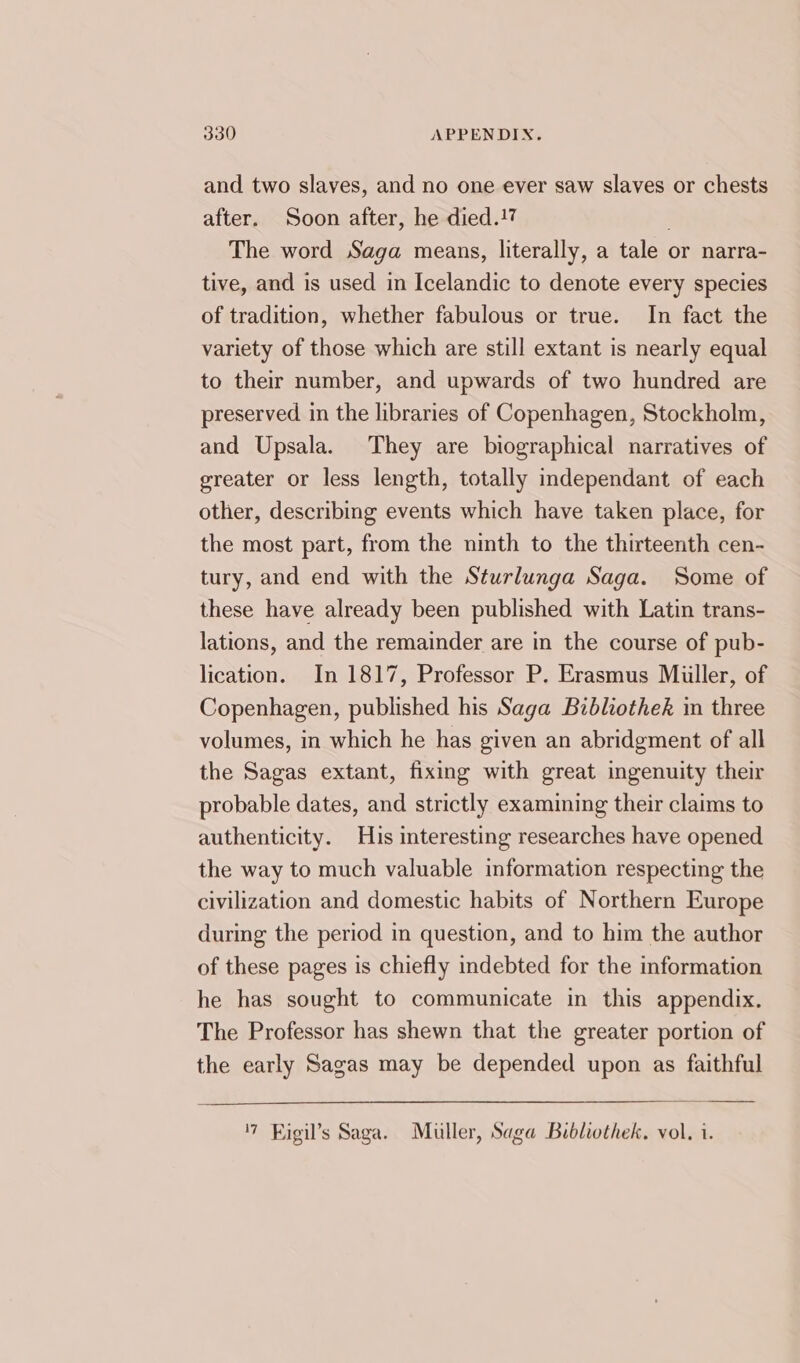 and two slaves, and no one ever saw slaves or chests after. Soon after, he died.17 The word Saga means, literally, a tale or narra- tive, and is used in Icelandic to denote every species of tradition, whether fabulous or true. In fact the variety of those which are still extant is nearly equal to their number, and upwards of two hundred are preserved in the libraries of Copenhagen, Stockholm, and Upsala. They are biographical narratives of greater or less length, totally independant of each other, describing events which have taken place, for the most part, from the ninth to the thirteenth cen- tury, and end with the Sturlunga Saga. Some of these have already been published with Latin trans- lations, and the remainder are in the course of pub- lication. In 1817, Professor P. Erasmus Miiller, of Copenhagen, published his Saga Bibliothek in three volumes, in which he has given an abridgment of all the Sagas extant, fixing with great ingenuity their probable dates, and strictly examining their claims to authenticity. His interesting researches have opened the way to much valuable information respecting the civilization and domestic habits of Northern Europe during the period in question, and to him the author of these pages is chiefly indebted for the information he has sought to communicate in this appendix. The Professor has shewn that the greater portion of the early Sagas may be depended upon as faithful '7 Figil’s Saga. Muller, Saga Bibliothek, vol. i.