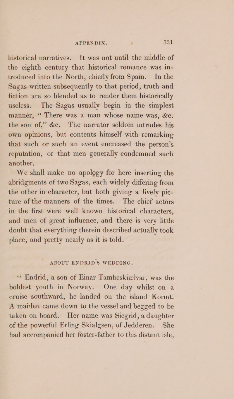 APPENDIX. F eal historical narratives. It was not.until the middle of the eighth century that historical romance was in- troduced into the North, chiefly from Spain. In the Sagas written subsequently to that period, truth and fiction are so blended as to render them historically useless. The Sagas usually begin in the simplest manner, ‘“‘ There was a man whose name was, &amp;c. the son of,” &amp;c. The narrator seldom intrudes his own opinions, but contents himself with remarking that such or such an event encreased the person’s reputation, or that men generally condemned such another. We shall make no apology for here inserting the abridgments of two Sagas, each widely dittering from the other in character, but both giving a lively pic- ture of the manners of the times. The chief actors in the first were well known historical characters, and men of great influence, and there is very little doubt that everything therein described actually took place, and pretty nearly as it is told. ABOUT ENDRID’S WEDDING. ‘« Endrid, a son of Emar Tambeskizlvar, was the boldest youth in Norway. One day whilst on a cruise southward, he landed on the island Kormt. A maiden came down to the vessel and begged to be taken on board. Her name was Siegrid, a daughter of the powerful Erlmg Skialgsen, of Jedderen. She had accompanied her foster-father to this distant isle,