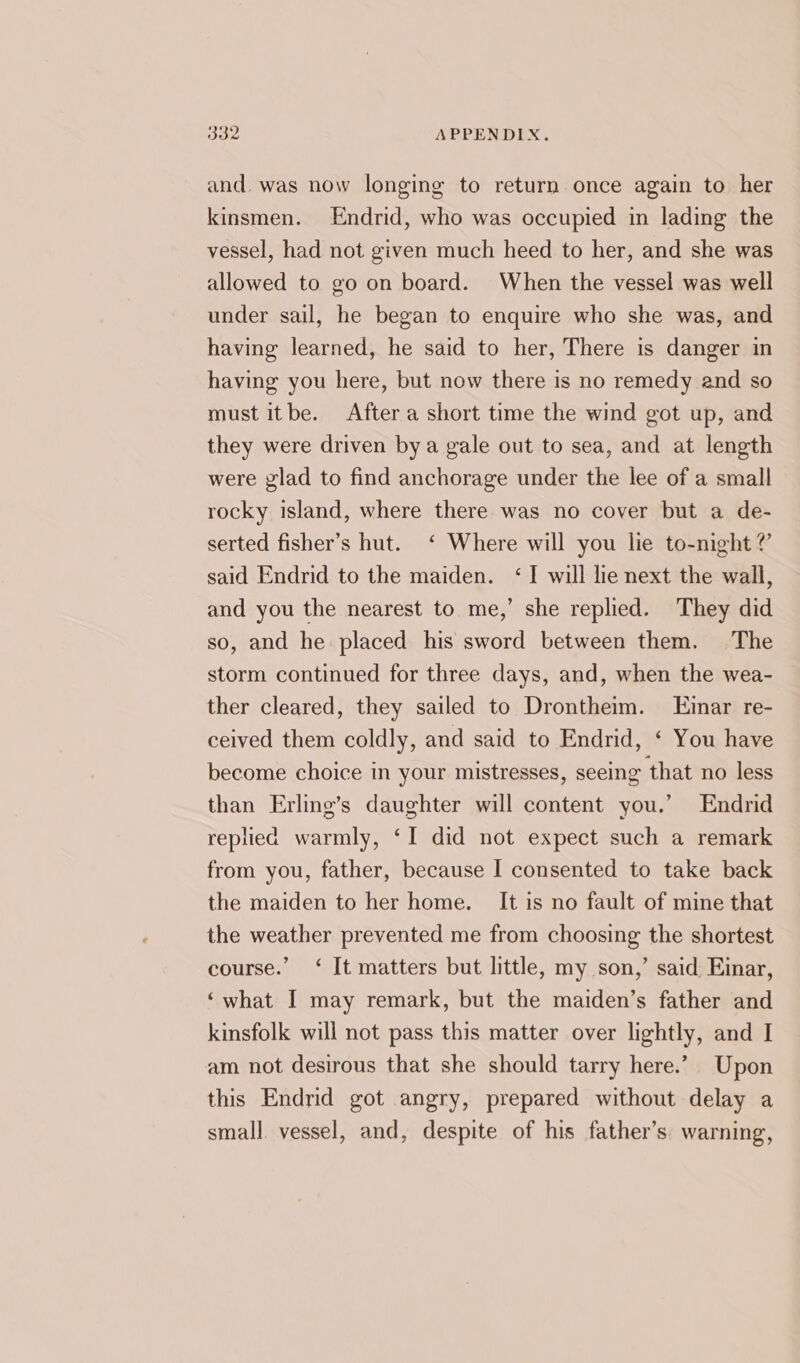 and. was now longing to return once again to her kinsmen. Endrid, who was occupied in lading the vessel, had not given much heed to her, and she was allowed to go on board. When the vessel was well under sail, he began to enquire who she was, and having learned, he said to her, There is danger in having you here, but now there is no remedy and so must itbe. After a short time the wind got up, and they were driven bya gale out to sea, and at length were glad to find anchorage under the lee of a small rocky island, where there was no cover but a de- serted fisher’s hut. ‘ Where will you lie to-night ? said Endrid to the maiden. ‘I will lie next the wall, and you the nearest to me,’ she replied. They did so, and he placed his sword between them, The storm continued for three days, and, when the wea- ther cleared, they sailed to Drontheim. Einar re- ceived them coldly, and said to Endrid, ‘ You have become choice in your mistresses, seeing that no less than Erling’s daughter will content you.’ Endrid replied warmly, ‘I did not expect such a remark from you, father, because I consented to take back the maiden to her home. _ It is no fault of mine that the weather prevented me from choosing the shortest course.” ‘ It matters but little, my son,’ said Einar, ‘what I may remark, but the maiden’s father and kinsfolk will not pass this matter over lightly, and I am not desirous that she should tarry here.’ Upon this Endrid got angry, prepared without delay a small vessel, and, despite of his father’s. warning,