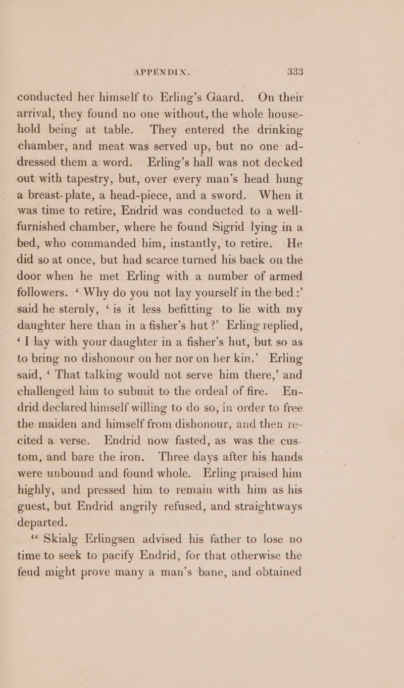conducted her himself to Erling’s Gaard. On their arrival, they found no one without, the whole house- hold being at table. They entered the drinking chamber, and meat was served up, but no one: ad- dressed them a word. Erling’s hall was not decked out with tapestry, but, over every man’s head hung a breast- plate, a head-piece, and a sword. When it was time to retire, Endrid was conducted to a well- furnished chamber, where he found Sigrid lying in a bed, who commanded ‘him, instantly, to retire. He did so at once, but had scarce turned his back on the door when he met Erling with a number of armed followers. ‘ Why do you not lay yourself in the bed :’ said he sternly, ‘is it less befitting to le with my daughter here than in a fisher’s hut?’ Erling replied, &lt;1 Jay with your daughter in a fisher’s hut, but so as to bring no dishonour on her nor on her kin.’ Erling said, ‘ That talking would not serve him there,’ and challenged him to submit to the ordeal of fire. En- drid declared himself willing to do so, in order to free the maiden and himself from dishonour, and then re- cited a verse. Endrid now fasted, as was the cus- tom, and bare the iron. Three days after bis hands were unbound and found whole. Erling praised him highly, and pressed him to remain with him as his guest, but Endrid angrily refused, and straightways departed. ‘« Skialg Erlingsen advised his father to lose no time to seek to pacify Endrid, for that otherwise the feud might prove many a man’s bane, and obtained