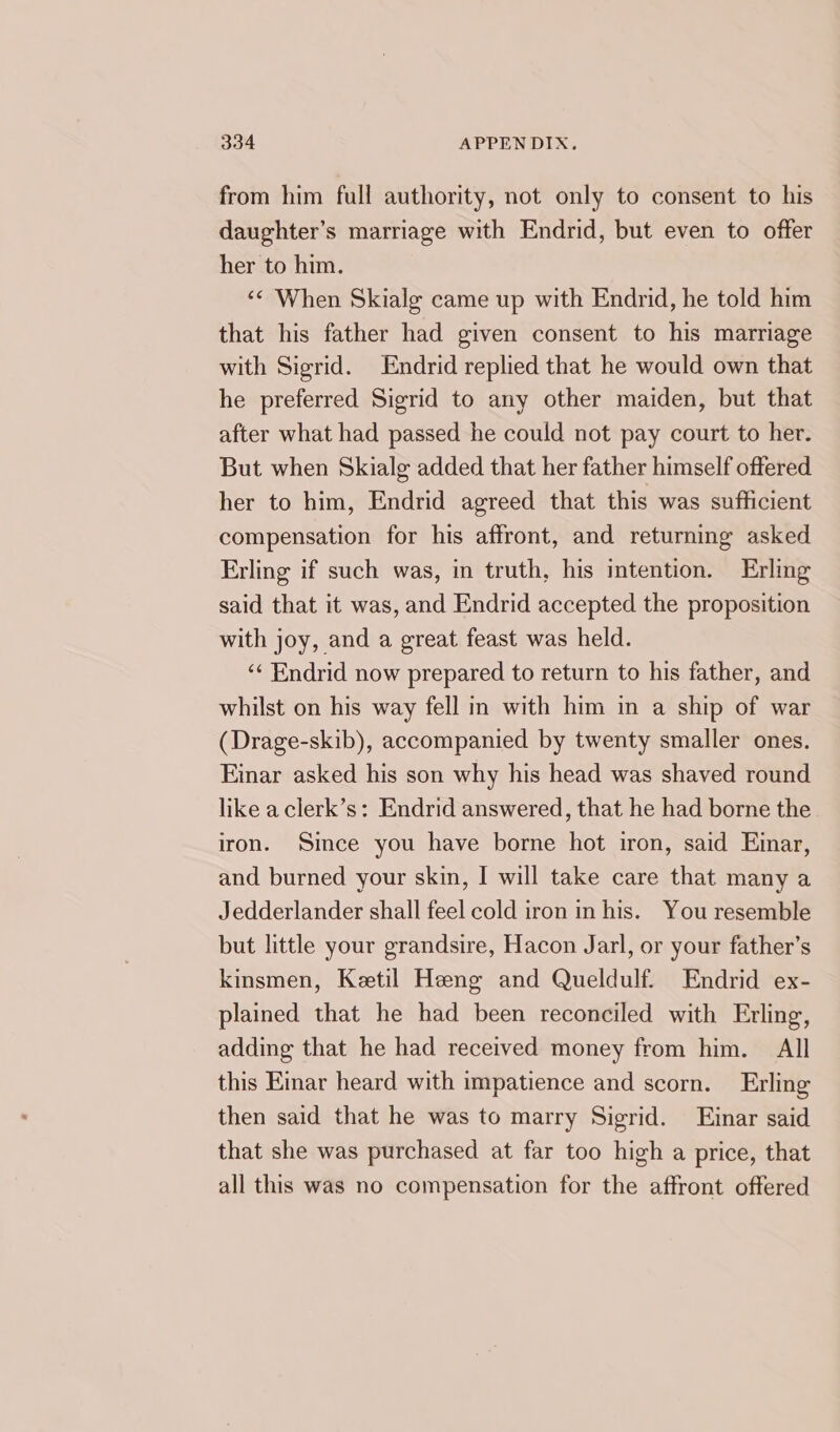 from him full authority, not only to consent to his daughter’s marriage with Endrid, but even to offer her to him. “&lt; When Skialg came up with Endrid, he told him that his father had given consent to his marriage with Sigrid. Endrid replied that he would own that he preferred Sigrid to any other maiden, but that after what had passed he could not pay court to her. But when Skialg added that her father himself offered her to him, Endrid agreed that this was sufficient compensation for his affront, and returning asked Erling if such was, in truth, his intention. Erlmg said that it was, and Endrid accepted the proposition with joy, and a great feast was held. ‘‘ Endrid now prepared to return to his father, and whilst on his way fell in with him in a ship of war (Drage-skib), accompanied by twenty smaller ones. Einar asked his son why his head was shaved round like a clerk’s: Endrid answered, that he had borne the iron. Since you have borne hot iron, said Emar, and burned your skin, I will take care that many a Jedderlander shall feel cold iron in his. You resemble but little your grandsire, Hacon Jarl, or your father’s kinsmen, Keetil Heeng and Queldulf. Endrid ex- plained that he had been reconciled with Erling, adding that he had received money from him. All this Eimar heard with impatience and scorn. Erling then said that he was to marry Sigrid. Einar said that she was purchased at far too high a price, that all this was no compensation for the affront offered