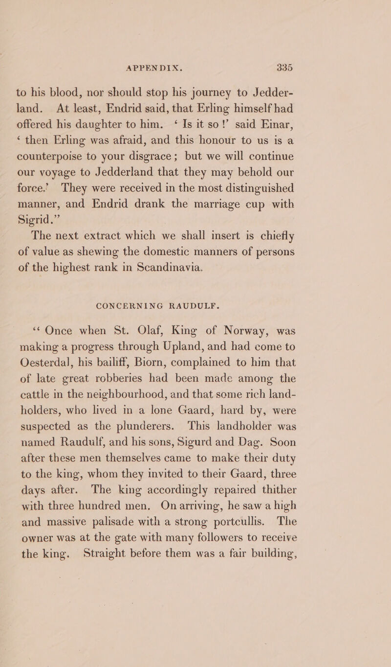 to his blood, nor should stop his journey to Jedder- land. At least, Endrid said, that Erling himself had offered his daughter to him. ‘ Is it so!’ said Eimar, ‘ then Erling was afraid, and this honour to us is a counterpoise to your disgrace; but we will continue our voyage to Jedderland that they may behold our force.’ They were received in the most distinguished manner, and Endrid drank the marriage cup with Sigrid.” The next extract which we shall insert is chiefly of value as shewing the domestic manners of persons of the highest rank in Scandinavia. CONCERNING RAUDULF. ‘Once when St. Olaf, King of Norway, was making a progress through Upland, and had come to Oesterdal, his bailiff, Biorn, complained to him that of late great robberies had been made among the cattle in the neighbourhood, and that some rich land- holders, who lived in a lone Gaard, hard by, were suspected as the plunderers. This landholder was named Raudulf, and his sons, Sigurd and Dag. Soon after these men themselves came to make their duty to the king, whom they invited to their Gaard, three days after. The king accordingly repaired thither with three hundred men. On arriving, he saw a high and massive palisade with a strong portcullis. The owner was at the gate with many followers to receive the king. Straight before them was a fair building,
