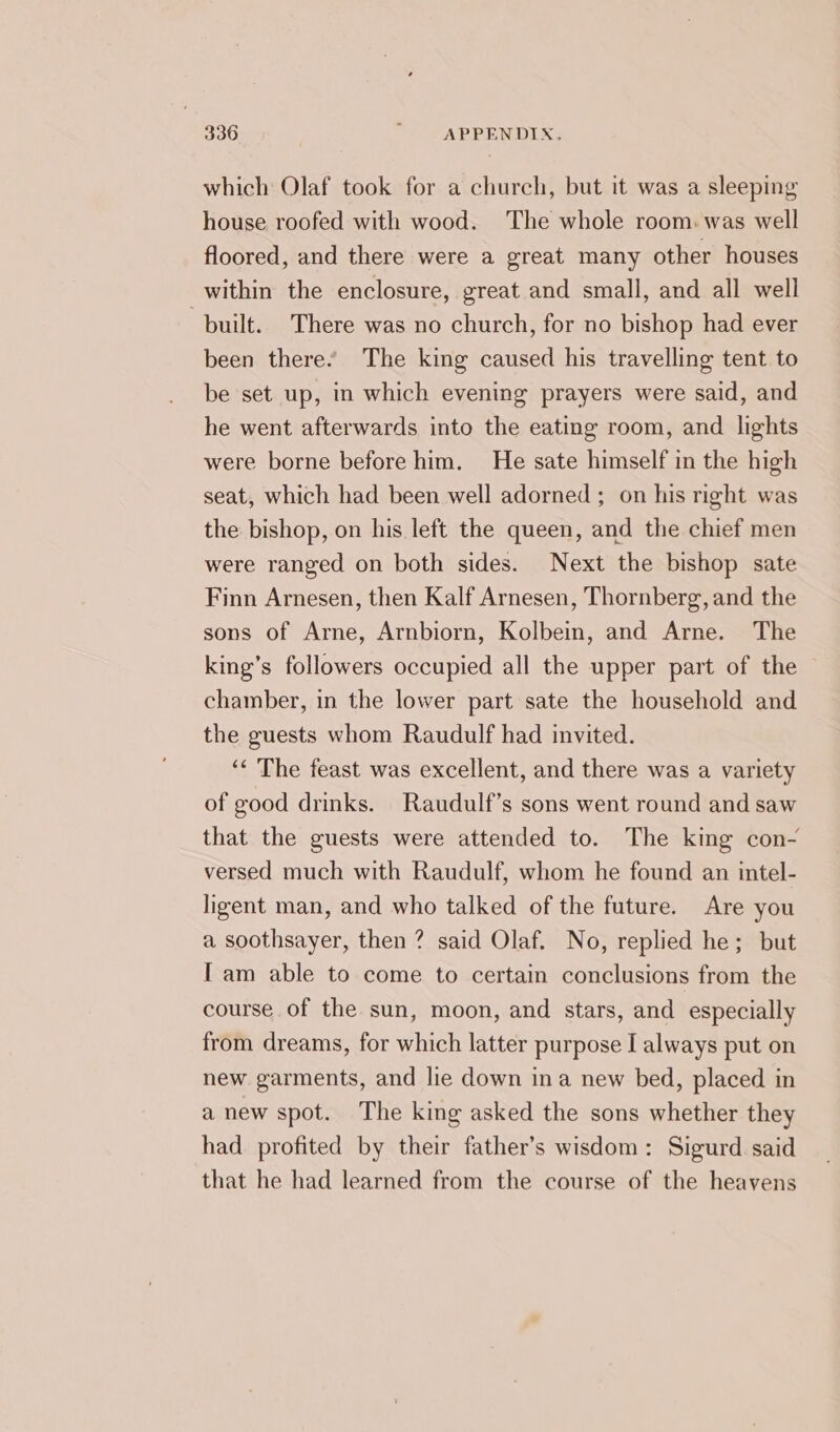 which Olaf took for a church, but it was a sleeping house roofed with wood. The whole room. was well floored, and there were a great many other houses within the enclosure, great and small, and all well built. There was no church, for no bishop had ever been there’ The king caused his travelling tent to be set up, in which evening prayers were said, and he went afterwards into the eating room, and lights were borne before him. He sate himself in the high seat, which had been well adorned; on his right was the bishop, on his left the queen, and the chief men were ranged on both sides. Next the bishop sate Finn Arnesen, then Kalf Arnesen, Thornberg, and the sons of Arne, Arnbiorn, Kolbein, and Arne. The king’s followers occupied all the upper part of the © chamber, in the lower part sate the household and the guests whom Raudulf had invited. ‘¢ The feast was excellent, and there was a variety of good drinks. Raudulf’s sons went round and saw that the guests were attended to. The king con- versed much with Raudulf, whom he found an intel- ligent man, and who talked of the future. Are you a soothsayer, then ? said Olaf. No, replied he; but [am able to come to certain conclusions from the course of the sun, moon, and stars, and especially from dreams, for which latter purpose I always put on new garments, and lie down ina new bed, placed in a new spot. The king asked the sons whether they had profited by their father’s wisdom: Sigurd said that he had learned from the course of the heavens
