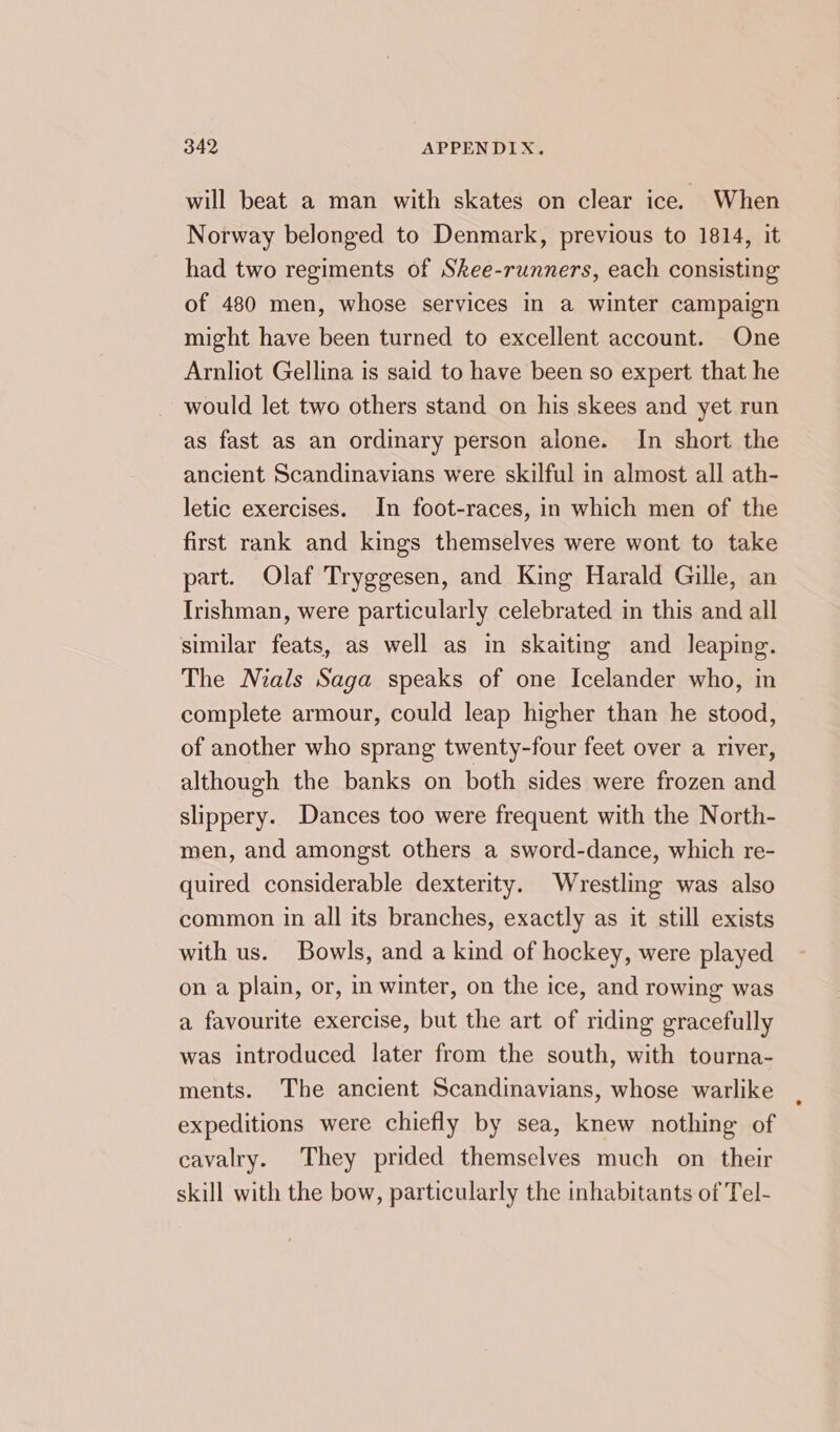 will beat a man with skates on clear ice. When Norway belonged to Denmark, previous to 1814, it had two regiments of Skee-runners, each consisting of 480 men, whose services in a winter campaign might have been turned to excellent account. One Arnliot Gellina is said to have been so expert that he would let two others stand on his skees and yet run as fast as an ordinary person alone. In short the ancient Scandinavians were skilful in almost all ath- letic exercises. In foot-races, in which men of the first rank and kings themselves were wont to take part. Olaf Tryggesen, and King Harald Gille, an Irishman, were particularly celebrated in this and all similar feats, as well as in skaiting and leaping. The Nials Saga speaks of one Icelander who, in complete armour, could leap higher than he stood, of another who sprang twenty-four feet over a river, although the banks on both sides were frozen and slippery. Dances too were frequent with the North- men, and amongst others a sword-dance, which re- quired considerable dexterity. Wrestling was also common in all its branches, exactly as it still exists with us. Bowls, and a kind of hockey, were played on a plain, or, in winter, on the ice, and rowing was a favourite exercise, but the art of riding gracefully was introduced later from the south, with tourna- ments. The ancient Scandinavians, whose warlike expeditions were chiefly by sea, knew nothing of cavalry. They prided themselves much on their skill with the bow, particularly the inhabitants of Tel-