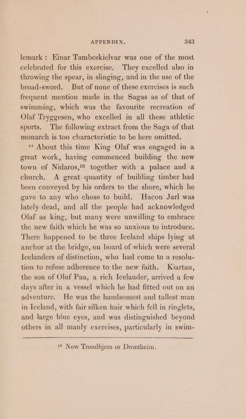lemark : Einar Tambeskielvar was one of the most celebrated for this exercise. They excelled also in throwing the spear, in slinging, and in the use of the broad-sword. But of none of these exercises is such frequent mention made in the Sagas as of that of swimming, which was the favourite recreation of Olaf Tryggesen, who excelled in all these athletic sports. The following extract from the Saga of that monarch is too characteristic to be here omitted. ‘¢ About this time King Olaf was engaged in a great work, having commenced building the new town of Nidaros,!® together with a palace and a church. A great quantity of building timber had been conveyed by his orders to the shore, which he gave to any who chose to build. Hacon Jarl was lately dead, and all the people had acknowledged Olaf as king, but many were unwilling to embrace the new faith which he was so anxious to introduce. There happened to be three Iceland ships lying at anchor at the bridge, on board of which were several Icelanders of distinction, who had come to a resolu- tion to refuse adherence to the new faith. Kiartan, the son of Oluf Paa, a rich Icelander, arrived a few days after in a vessel which he had fitted out on an adventure. He was the handsomest and tallest man in Iceland, with fair silken hair which fell in ringlets, and large blue eyes, and was distinguished beyond others in all manly exercises, particularly in swim- 18 Now Trondhjem or Drontheim.
