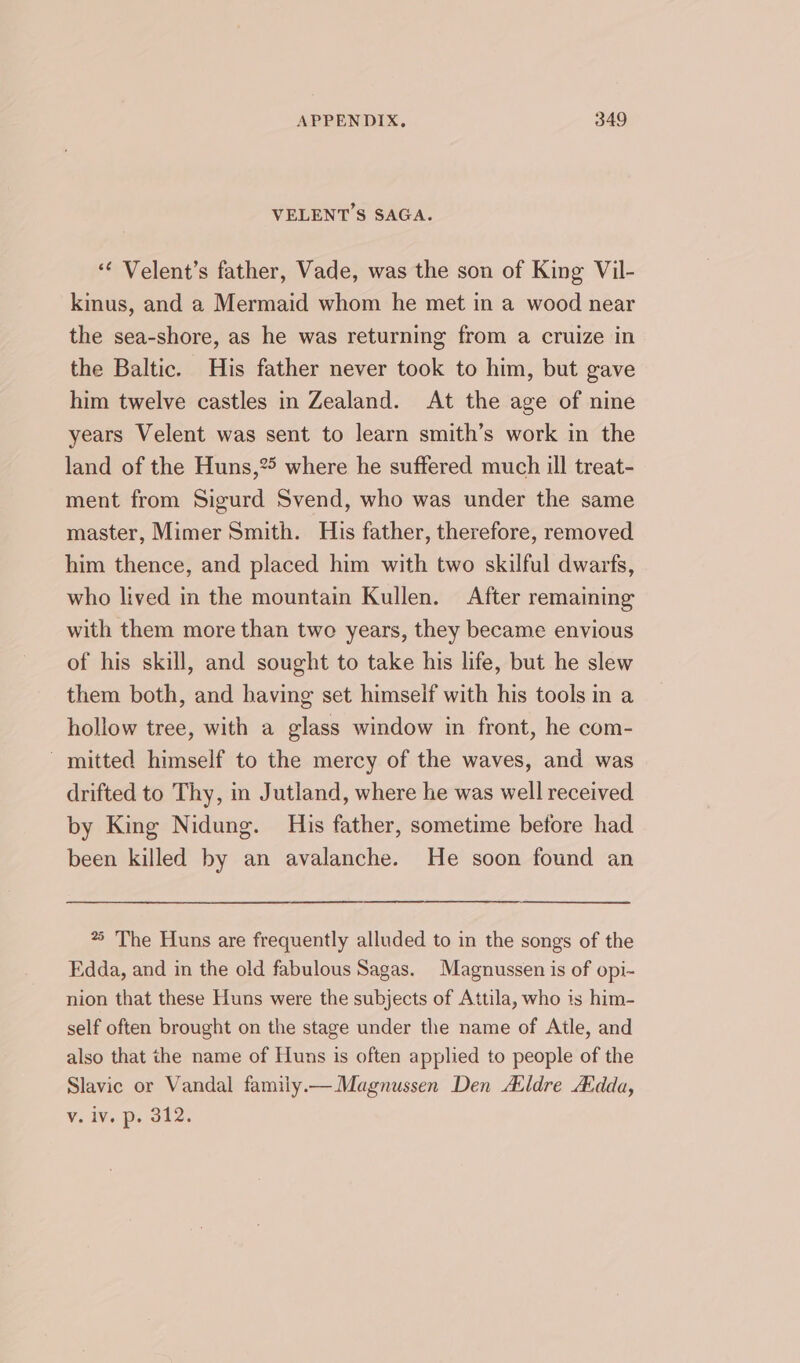 VELENT’S SAGA. ‘¢ Velent’s father, Vade, was the son of King Vil- kinus, and a Mermaid whom he met in a wood near the sea-shore, as he was returning from a cruize in the Baltic. His father never took to him, but gave him twelve castles in Zealand. At the age of nine years Velent was sent to learn smith’s work in the land of the Huns,?5 where he suffered much ill treat- ment from Sigurd Svend, who was under the same master, Mimer Smith. His father, therefore, removed him thence, and placed him with two skilful dwarfs, who lived in the mountain Kullen. After remaining with them more than two years, they became envious of his skill, and sought to take his life, but he slew them both, and having set himseif with his tools in a hollow tree, with a glass window in front, he com- - mitted himself to the mercy of the waves, and was drifted to Thy, in Jutland, where he was well received by King Nidung. His father, sometime betore had been killed by an avalanche. He soon found an *5 The Huns are frequently alluded to in the songs of the Edda, and in the old fabulous Sagas. Magnussen is of opi- nion that these Huns were the subjects of Attila, who is him- self often brought on the stage under the name of Atle, and also that the name of Huns is often applied to people of the Slavic or Vandal family.— Magnussen Den Aldre Adda, Vv. iv. p. 312.