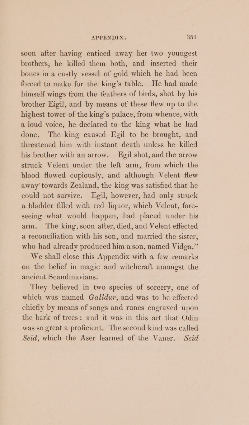 soon after having enticed away her two youngest brothers, he killed them both, and inserted their bones in a costly vessel of gold which he had been forced to make for the king’s table. He had made himself wings from the feathers of birds, shot by his brother Eigil, and by means of these flew up to the highest tower of the king’s palace, from whence, with a loud voice, he declared to the king what he had done. The king caused Egil to be brought, and threatened him with instant death unless he killed his brother with an arrow. Egil shot, and the arrow struck Velent under the left arm, from which the blood flowed copiously, and although Velent flew away towards Zealand, the king was satisfied that he could not survive. Egil, however, had only struck a bladder filled with red liquor, which Velent, fore- seeing what would happen, had placed under his arm. The king, soon after, died, and Velent effected - a reconciliation with his son, and married the sister, who had already produced him a son, named Vidga.” We shall close this Appendix with a few remarks on the belief in magic and witchcraft amongst the ancient Scandinavians. They believed in two species of sorcery, one of which was named Galldur, and was to be effected chiefly by means of songs and runes engraved upon the bark of trees: and it was in this art that Odin was so great a proficient. The second kind was called Seid, which the Aser learned of the Vaner. Seid