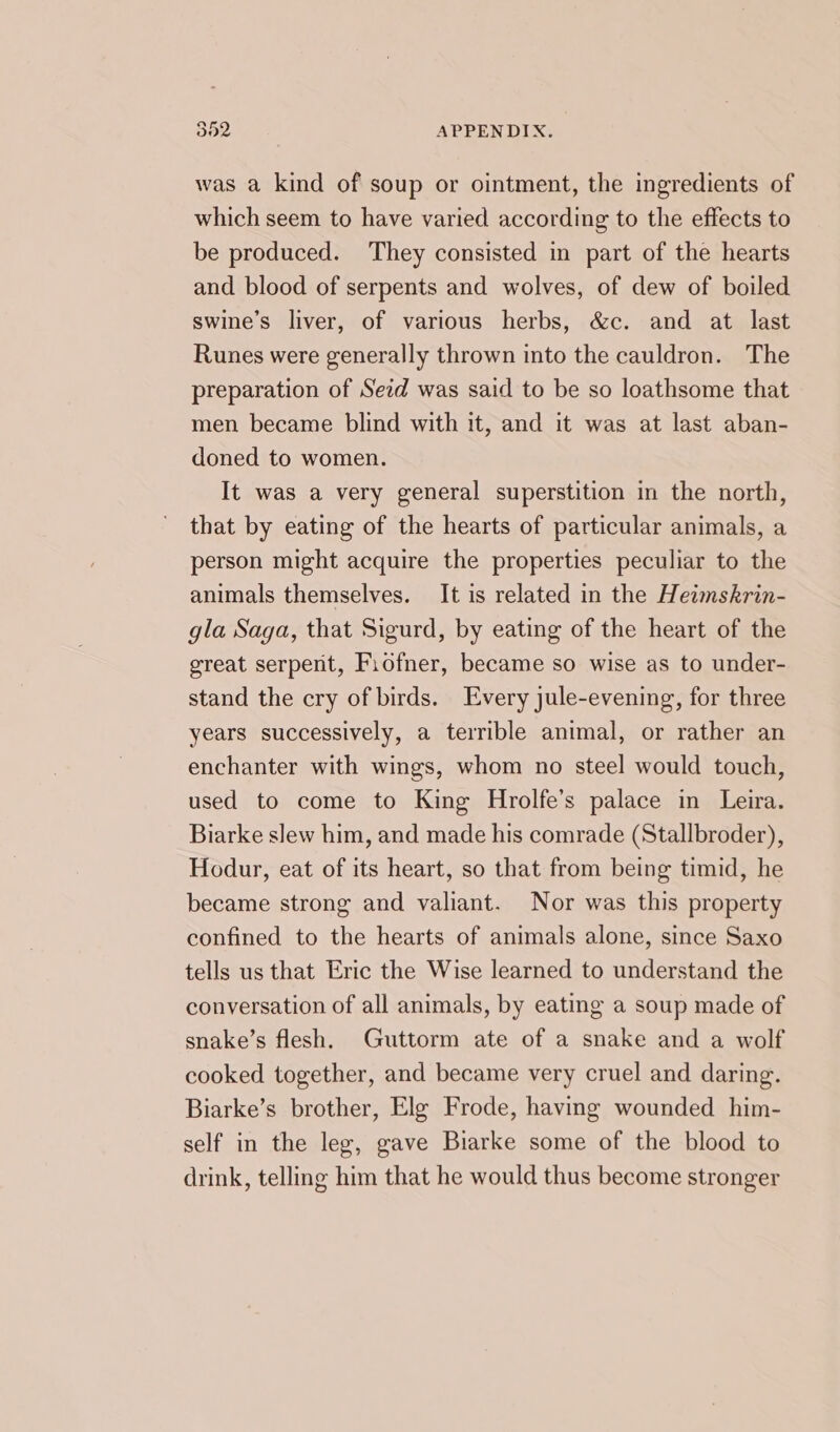 was a kind of soup or ointment, the ingredients of which seem to have varied according to the effects to be produced. They consisted in part of the hearts and blood of serpents and wolves, of dew of boiled swine’s liver, of various herbs, &amp;c. and at last Runes were generally thrown into the cauldron. The preparation of Seid was said to be so loathsome that men became blind with it, and it was at last aban- doned to women. It was a very general superstition in the north, that by eating of the hearts of particular animals, a person might acquire the properties peculiar to the animals themselves. It is related in the Heimskrin- gla Saga, that Sigurd, by eating of the heart of the great serpent, Fiofner, became so wise as to under- stand the cry of birds. Every jule-evening, for three years successively, a terrible animal, or rather an enchanter with wings, whom no steel would touch, used to come to King Hrolfe’s palace in Leira. Biarke slew him, and made his comrade (Stallbroder), Hodur, eat of its heart, so that from being timid, he became strong and valiant. Nor was this property confined to the hearts of animals alone, since Saxo tells us that Eric the Wise learned to understand the conversation of all animals, by eating a soup made of snake’s flesh. Guttorm ate of a snake and a wolf cooked together, and became very cruel and daring. Biarke’s brother, Elg Frode, having wounded him- self in the leg, gave Biarke some of the blood to drink, telling him that he would thus become stronger