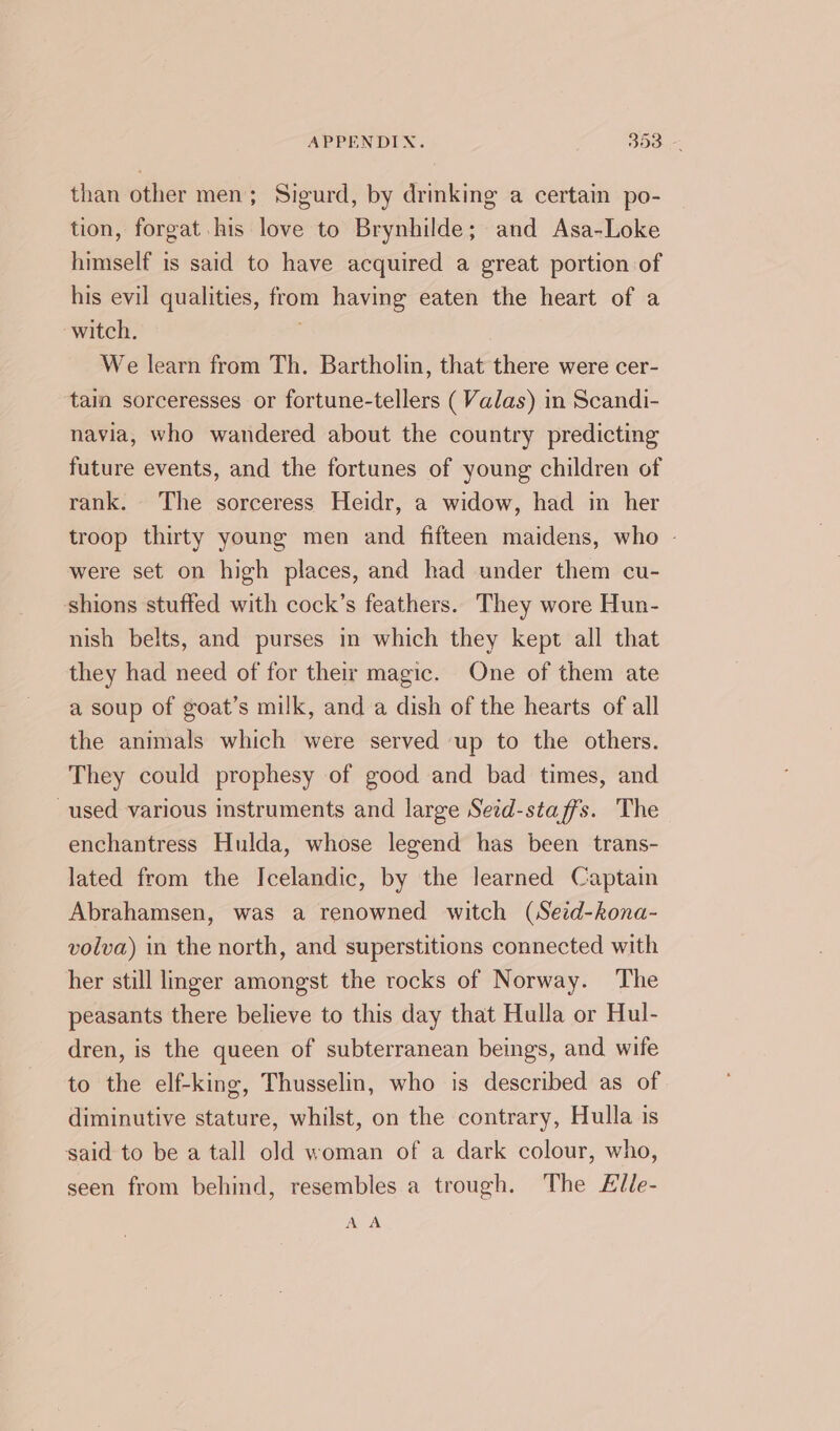 than other men; Sigurd, by drinking a certain po- tion, forgat his love to Brynhilde; and Asa-Loke himself is said to have acquired a great portion of his evil qualities, from having eaten the heart of a witch. . We learn from Th. Bartholin, that there were cer- tain sorceresses or fortune-tellers (Valas) in Scandi- navia, who wandered about the country predicting future events, and the fortunes of young children of rank. The sorceress Heidr, a widow, had in her troop thirty young men and fifteen maidens, who - were set on high places, and had under them cu- shions stuffed with cock’s feathers. They wore Hun- nish belts, and purses in which they kept all that they had need of for their magic. One of them ate a soup of goat’s milk, and a dish of the hearts of all the animals which were served up to the others. They could prophesy of good and bad times, and used various instruments and large Seid-sta ffs. The enchantress Hulda, whose legend has been trans- lated from the Icelandic, by the learned Captain Abrahamsen, was a renowned witch (Sed-kona- volva) in the north, and superstitions connected with her still linger amongst the rocks of Norway. The peasants there believe to this day that Hulla or Hul- dren, is the queen of subterranean beings, and wife to the elf-king, Thusselin, who is described as of diminutive stature, whilst, on the contrary, Hulla is said to be a tall old woman of a dark colour, who, seen from behind, resembles a trough. The Fille- AA