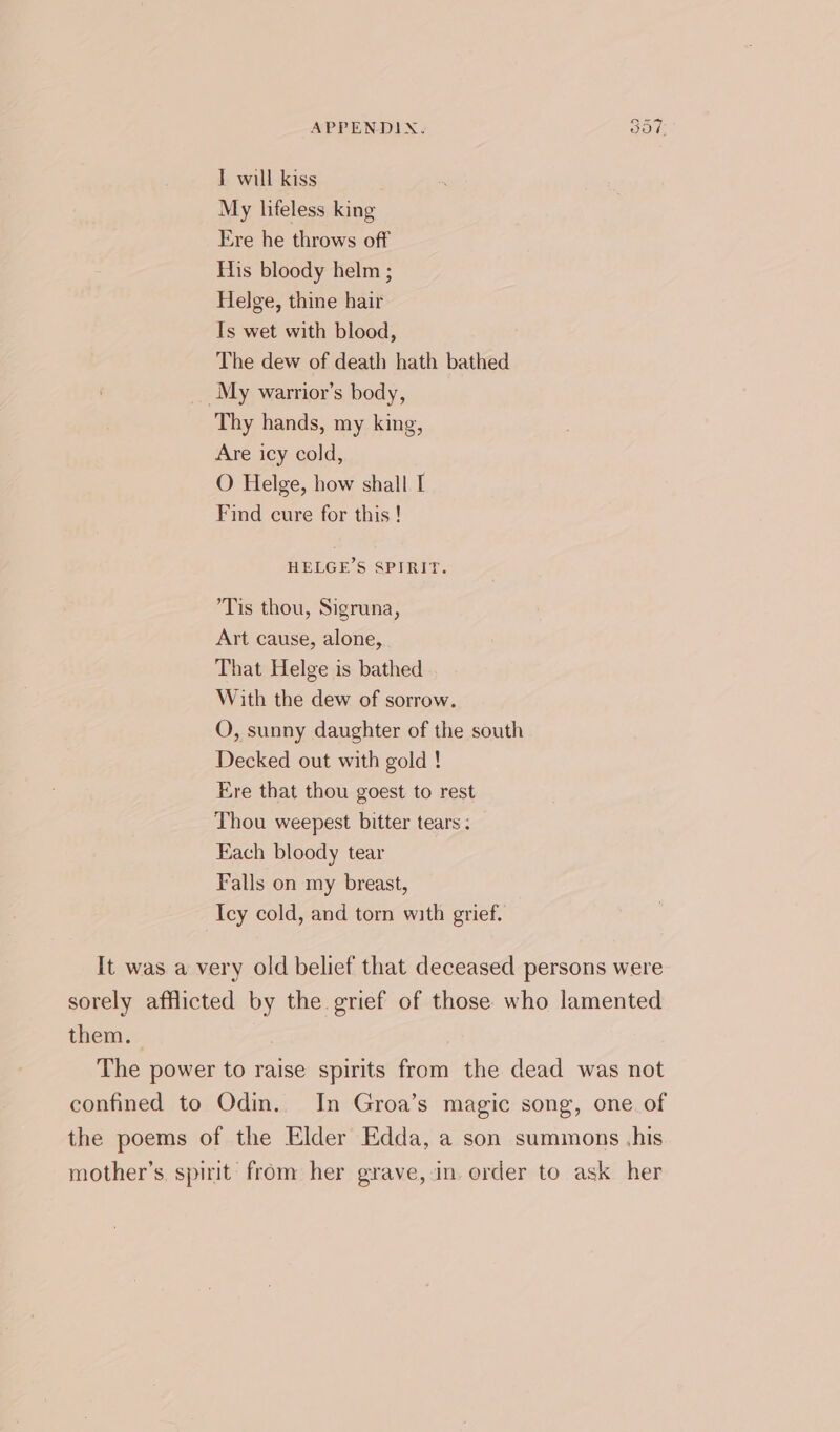 IT will kiss My lifeless king Ere he throws off His bloody helm ; Helge, thine hair Is wet with blood, The dew of death hath bathed My warrior’s body, Thy hands, my king, Are icy cold, O Helge, how shall I Find cure for this ! HELGE’S SPIRIT. Tis thou, Sigruna, Art cause, alone, That Helge is bathed With the dew of sorrow. QO, sunny daughter of the south Decked out with gold ! Ere that thou goest to rest Thou weepest bitter tears : Each bloody tear Falls on my breast, Icy cold, and torn with grief. It was a very old belief that deceased persons were sorely afflicted by the grief of those who lamented them. The power to raise spirits from the dead was not confined to Odin. In Groa’s magic song, one. of the poems of the Elder Edda, a son summons ,his mother’s. spirit from her grave,in. order to ask her