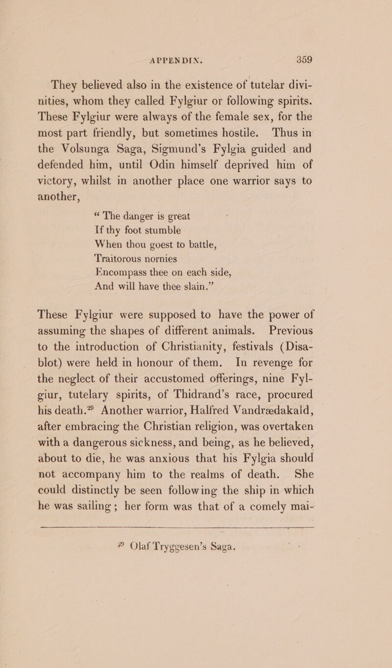 They believed also in the existence of tutelar divi- nities, whom they called Fylgiur or following spirits. These Fylgiur were always of the female sex, for the most part friendly, but sometimes hostile. Thus in the Volsunga Saga, Sigmund’s Fylgia guided and defended him, until Odin himself deprived him of victory, whilst in another place one warrior says to another, “ The danger is great If thy foot stumble When thou goest to battle, Traitorous nornies Encompass thee on each side, And will have thee slain.” These Fylgiur were supposed to have the power of assuming the shapes of different animals. Previous to the introduction of Christianity, festivals (Disa- blot) were held in honour of them. In revenge for the neglect of their accustomed offerings, nine Fyl- giur, tutelary spirits, of Thidrand’s race, procured his death.” Another warrior, Halfred Vandraedakald, after embracing the Christian religion, was overtaken with a dangerous sickness, and being, as he believed, about to die, he was anxious that his Fylgia should not accompany him to the realms of death. She could distinctly be seen following the ship in which he was sailing ; her form was that of a comely mai- *” Olaf Tryggesen’s Saga.