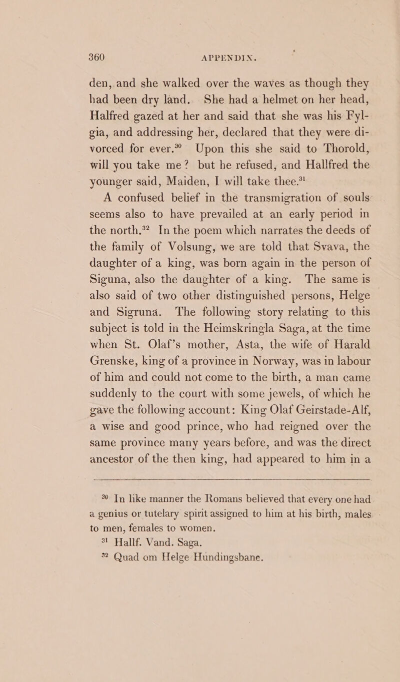 den,.and she walked over the waves as though they had been dry land.. She had a helmet on her head, Halfred gazed at her and said that she was his Fyl- gia, and addressing her, declared that they were di- vorced for ever.” Upon this she said to Thorold, will you take me? but he refused, and Hallfred the younger said, Maiden, I will take thee.” A confused belief in the transmigration of souls seems also to have prevailed at an early period in the north.” In the poem which narrates the deeds of the family of Volsung, we are told that Svava, the daughter of a king, was born again in the person of Siguna, also the daughter of a king. The same is also said of two other distinguished persons, Helge and Sigruna. The following story relating to this subject is told in the Heimskringla Saga, at the time when St. Olaf’s mother, Asta, the wife of Harald Grenske, king of a province in Norway, was in labour of him and could not come to the birth, a man came suddenly to the court with some jewels, of which he gave the following account: King Olaf Geirstade-Alf, a wise and good prince, who had reigned over the same province many years before, and was the direct ancestor of the then king, had appeared to him in a © In hke manner the Romans believed that every one had a genius or tutelary spirit assigned to him at his birth, males. - to men, females to women. 3! Hallf. Vand. Saga. 5? Quad om Helge Hundingsbane.