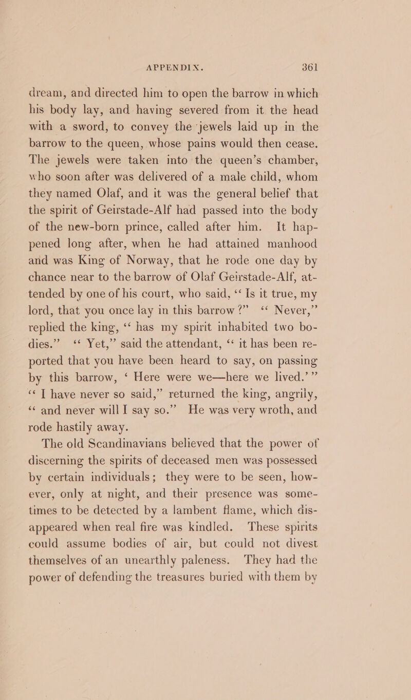 dream, and directed him to open the barrow in which his body lay, and having severed from it the head with a sword, to convey the ‘jewels laid up in the barrow to the queen, whose pains would then cease. The jewels were taken into the queen’s chamber, who soon after was delivered of a male child, whom they named Olaf, and it was the general belief that the spirit of Geirstade-Alf had passed into the body of the new-born prince, called after him. It hap- pened long after, when he had attained manhood and was King of Norway, that he rode one day by chance near to the barrow of Olaf Geirstade-Alf, at- tended by one of his court, who said, ‘‘ Is it true, my lord, that you once lay in this barrow?’ ‘‘ Never,” replied the king, ‘‘ has my spirit inhabited two bo- dies.” ‘* Yet,” said the attendant, ‘‘ it has been re- ported that you have been heard to say, on passing by this barrow, ‘ Here were we—here we lived.’”’ «&lt; T have never so said,” returned the king, angrily, ‘&lt; and never will I say so.” He was very wroth, and rode hastily away. The old Scandinavians believed that the power of discerning the spirits of deceased men was possessed by certain individuals; they were to be seen, how- ever, only at night, and their presence was some- times to be detected by a lambent flame, which dis- appeared when real fire was kindled. These spirits could assume bodies of air, but could not divest themselves of an unearthly paleness. They had the power of defending the treasures buried with them by