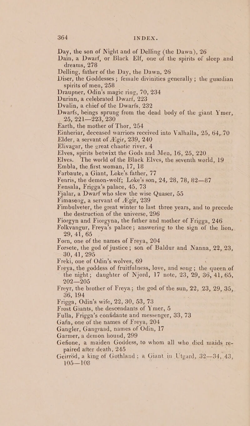 Day, the son of Night and of Delling (the Dawn), 26 Dain, a Dwarf, or Black Elf, one of the spirits of sleep and dreams, 278 Delling, father of the Day, the Dawn, 26 Diser, the Goddesses ; female divinities generally ; the guardian spirits of men, 258 Draupner, Odin’s magic ring, 70, 234 Durinn, a celebrated Dwarf, 223 Dvalin, a chief of the Dwarfs, 232 Dwarts, beings sprung from the dead body of the giant Ymer, 25, 221—223, 230 Earth, the mother of Thor, 254 hincas deceased warriors received into Valhalla, 25, 64,.70 Elder, a servant of Avgir, 239, 240 Elivagar, the ereat chaotic river, 4 Elves, spirits betwixt the Gods and Men, 16, 25, 220. Elves. The world of the Black Elves, the seventh world, 19 Embla, the first woman, 17, 18 Farbaute, a Giant, Loke’s father, 77 Fenris, the demon-wolf; Loke’s son, 24, 28, 78, 82—87 Fensala, Frigga’s palace, 45, 73 Fjalar, a Dwarf who slew the wise Quaser, 55 Fimaseng, a servant of Avgir, 239 Fimbulveter, the great winter to last three years, and to precede the Heeae jon “of the universe, 296 Fiorgyn and Fiorgyna, the father and mother of Frigga, 246 Folkvangur, Freya’s palace; answering to the sign of the lion, 29, 41, 65 Forn, one of the names of Freya, 204 Forsete, the god of justice; son of Baldur and Nanna, 22, 23, 30, 41, 295 Freki, oie of Odin’s wolves, 69 Freya, the goddess of fruitfulness, love, and song ; re queen of the night; daughter of Njord, 17 note, 23, 29, 36, 41, 65, 202—205 Freyr, the brother of Freya; the god of the sun, 22, 23, 29,35, 36, 194 Frigga, Odin’s wife, 22, 30, 53, 73 Frost Giants, the descendants of Ymer, 5 Fulla, Frigga’s confidante and messenger, 33, 73 Gafn, one of the names of Freya, 204 Gangler, Gangraad, names of Odin, 17 Garmer, a demon hound, 299 Gefione, a maiden Goddess, to whom all who died maids re- paired after death, 245 Geirrod, a king of Gothland ; a Giant. in Utgard, 32— 34, 43, 105—108 .