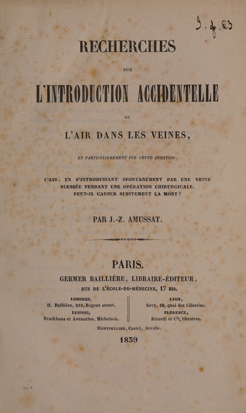 DU » Je _ RECHERCHES L P sf VRODUCTION ACCHENTELLE L'AIR DANS LES VEINES, ET PARTICULIÈREMENT SUR CETTE QUESTION : F ? + L.2 Li L'AIR. EN S’INTRODUISANT SPONTANÉMENT PAR UNE VEINE BLESSÉE PENDANT UNE OPÉRATION CHIRURGICALE, PEUT-IL CAUSER SUBITEMENT LA MORT ? PAR J.-Z. AMUSSAT. ee (à Sarthe — PARIS. GERMER BAILLIÈRE, LIBRAIRE-ÉDITEUR , RUE DE L’ÉCOLE-DE-MÉDECINE, 17 Bis. LONDRES, LYON, H. Bailliére, 219, Regent street. Savy, 49, quai des Célestins. LEIPZIG, FLORENCE, Brockhaus et Avenarius, Michelsen. Ricordi et Cie, libraires. MonTPELLIER, Castel, Sevalle, 1839