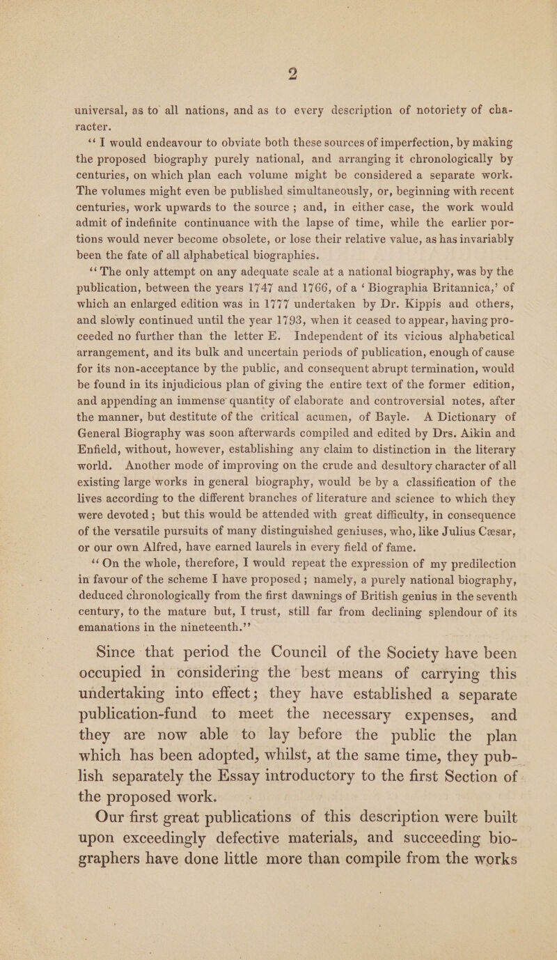 universal, as to all nations, and as to every description of notoriety of cha- racter. ‘¢T would endeavour to obviate both these sources of imperfection, by making the proposed biography purely national, and arranging it chronologically by centuries, on which plan each volume might be considered a separate work. The volumes might even be published simultaneously, or, beginning with recent centuries, work upwards to the source; and, in either case, the work would admit of indefinite continuance with the lapse of time, while the earlier por- tions would never become obsolete, or lose their relative value, as has invariably been the fate of all alphabetical biographies. ‘‘The only attempt on any adequate scale at a national biography, was by the publication, between the years 1747 and 1766, of a ‘ Biographia Britannica,’ of which an enlarged edition was in 1777 undertaken by Dr. Kippis and others, and slowly continued until the year 1793, when it ceased to appear, having pro- ceeded no further than the letter E. Independent of its vicious alphabetical arrangement, and its bulk and uncertain periods of publication, enough of cause for its non-acceptance by the public, and consequent abrupt termination, would be found in its injudicious plan of giving the entire text of the former edition, and appending an immense quantity of elaborate and controversial notes, after the manner, but destitute of the critical acumen, of Bayle. &lt;A Dictionary of General Biography was soon afterwards compiled and edited by Drs. Aikin and Enfield, without, however, establishing any claim to distinction in the literary world. Another mode of improving on the crude and desultory character of all existing large works in general biography, would be by a classification of the lives according to the different branches of literature and science to which they were devoted; but this would be attended with great difficulty, in consequence of the versatile pursuits of many distinguished geniuses, who, like Julius Cesar, or our own Alfred, have earned laurels in every field of fame. ‘On the whole, therefore, | would repeat the expression of my predilection in favour of the scheme I have proposed; namely, a purely national biography, deduced chronologically from the first dawnings of British genius in the seventh century, to the mature but, I trust, still far from declining splendour of its emanations in the nineteenth.”’ Since that period the Council of the Society have been occupied in considering the best means of carrying this undertaking into effect; they have established a separate publication-fund to meet the necessary expenses, and they are now able to lay before the public the plan which has been adopted, whilst, at the same time, they pub-_ lish separately the Essay introductory to the first Section of. the proposed work. Our first great publications of this description were built upon exceedingly defective materials, and succeeding bio- graphers have done little more than compile from the works