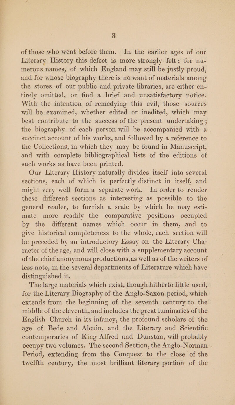 of those who went before them. In the earlier ages of our Literary History this defect is more strongly felt; for nu- merous names, of which England may still be justly proud, and for whose biography there is no want of materials among the stores of our public and private libraries, are either en- tirely omitted, or find a brief and unsatisfactory notice. With the intention of remedying this evil, those sources will be examined, whether edited or inedited, which may best contribute to the success of the present undertaking ; the biography of each person will be accompanied with a succinct account of his works, and followed by a reference to the Collections, in which they may be found in Manuscript, and with complete bibliographical lists of the editions of such works as have been printed. Our Literary History naturally divides itself into several sections, each of which is perfectly distinct in itself, and might very well form a separate work. In order to render these different sections as interesting as possible to the general reader, to furnish a scale by which he may esti- mate more readily the comparative positions occupied by the different names which occur in them, and to give historical completeness to the whole, each section will. be preceded by an introductory Essay on the Literary Cha- racter of the age, and will close with a supplementary account of the chief anonymous productions, as well as of the writers of less note, in the several departments of Literature which have distinguished it. The large materials which exist, though hitherto little aged: for the Literary Biography of the Anglo-Saxon period, which extends from the beginning of the seventh century to the middle of the eleventh, and includes the great luminaries of the English Church in its infancy, the profound scholars of the age of Bede and Alcuin, and the Literary and Scientific contemporaries of King Alfred and Dunstan, will probably occupy two volumes. The second Section, the Anglo-Norman - Period, extending from the Conquest to the close of the twelfth century, the most brilliant literary portion of the