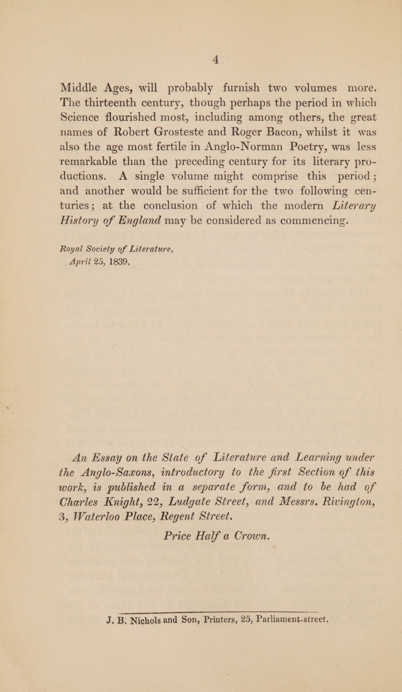 Middle Ages, will probably furnish two volumes more. The thirteenth century, though perhaps the period in which Science flourished most, including among others, the great names of Robert Grosteste and Roger Bacon, whilst it was also the age most fertile in Anglo-Norman Poetry, was less remarkable than the preceding century for its literary pro- ductions. &lt;A single volume might comprise this period; and another would be sufficient for the two following cen- turies; at the conclusion of which the modern Literary History of England may be considered as commencing. Royal Society of Literature, April 25, 1839, An Essay on the State of Literature and Learning under the Anglo-Saxons, introductory to the first Section of this work, is published in a separate form, and to be had of Charles Knight, 22, Ludgate Street, and Messrs, Rivington, 3, Waterloo Place, Regent Street. Price Half a Crown.