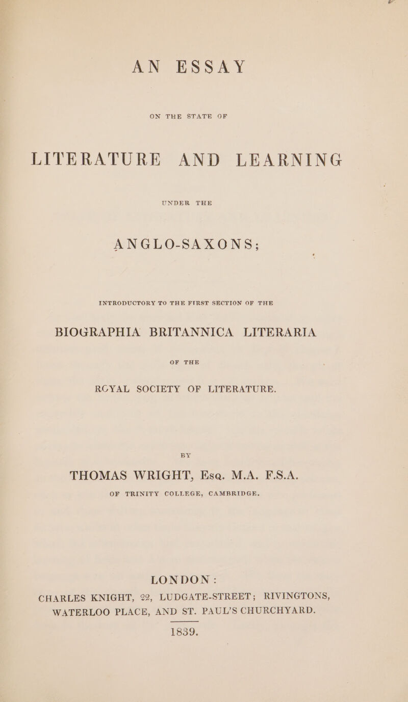 ON THE STATE GF LITERATURE AND LEARNING UNDER THE ANGLO-SAXONS; INTRODUCTORY TO THE FIRST SECTION OF THE BIOGRAPHIA BRITANNICA LITERARIA OF THE ROYAL SOCIETY OF LITERATURE. BY THOMAS WRIGHT, Esa. M.A. F.S.A. OF TRINITY COLLEGE, CAMBRIDGE. LONDON: CHARLES KNIGHT, 22, LUDGATE-STREET; RIVINGTONS, WATERLOO PLACE, AND ST. PAUL’S CHURCHYARD. 1839.