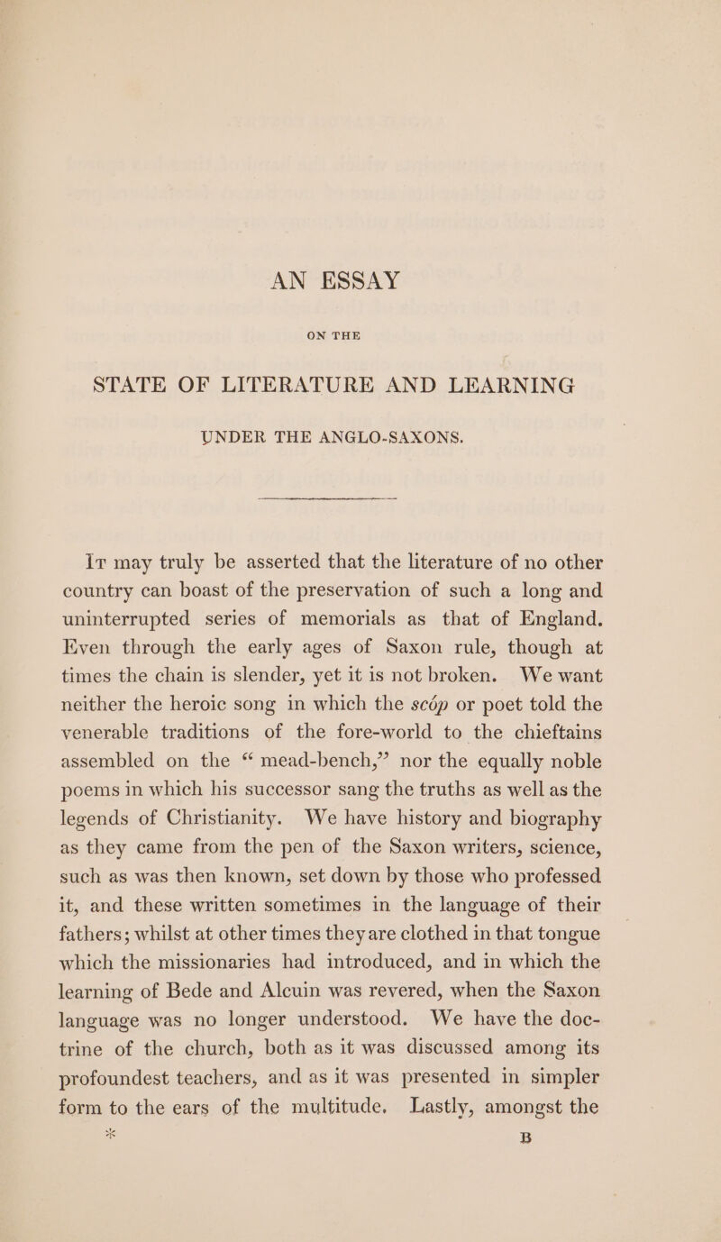 ON THE STATE OF LITERATURE AND LEARNING UNDER THE ANGLO-SAXONS. Ir may truly be asserted that the literature of no other country can boast of the preservation of such a long and uninterrupted series of memorials as that of England. Even through the early ages of Saxon rule, though at times the chain is slender, yet it is not broken. We want neither the heroic song in which the scdép or poet told the venerable traditions of the fore-world to the chieftains assembled on the “ mead-bench,” nor the equally noble poems in which his successor sang the truths as well as the legends of Christianity. We have history and biography as they came from the pen of the Saxon writers, science, such as was then known, set down by those who professed it, and these written sometimes in the language of their fathers; whilst at other times they are clothed in that tongue which the missionaries had introduced, and in which the learning of Bede and Alcuin was revered, when the Saxon language was no longer understood. We have the doc- trine of the church, both as it was discussed among its profoundest teachers, and as it was presented in simpler form to the ears of the multitude. Lastly, amongst the @ B