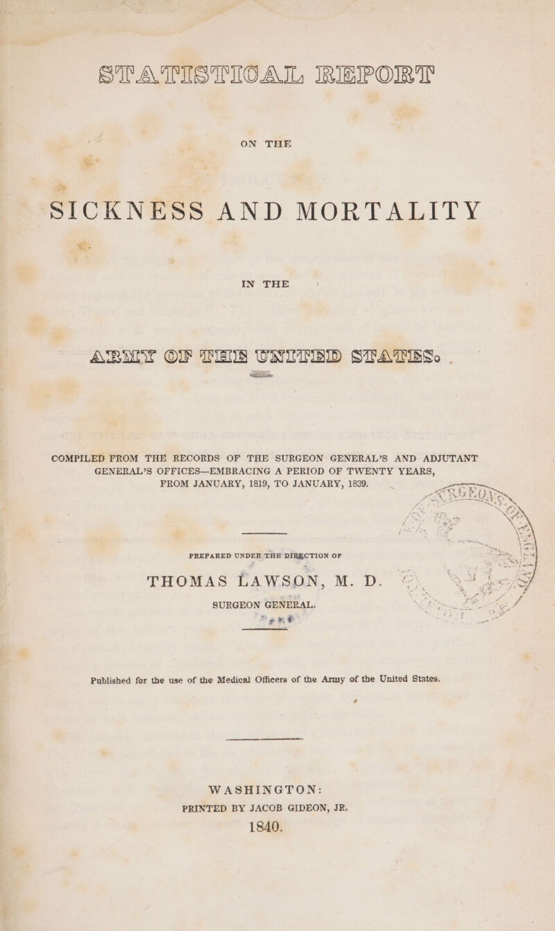 STATISTICA TL, IRIEIPOIR IT : ON THE ie SICKNESS AND MORTALITY IN THE ARMIN OF TENS UNUTRID STATES. COMPILED FROM THE RECORDS OF THE SURGEON GENERAL’S AND ADJUTANT GENERAL’S OFFICES—EMBRACING A PERIOD OF TWENTY YEARS, FROM JANUARY, 1819, TO JANUARY, 1839. PREPARED UNDER THE DIRECTION OF THOMAS LAWSON, M. D. eS SURGEON GENERAL. NS Pict CO eee a “ee &amp; mh ed Published for the use of the Medical Officers of the Army of the United States. s WASHINGTON: PRINTED BY JACOB GIDEON, JR. 1840.