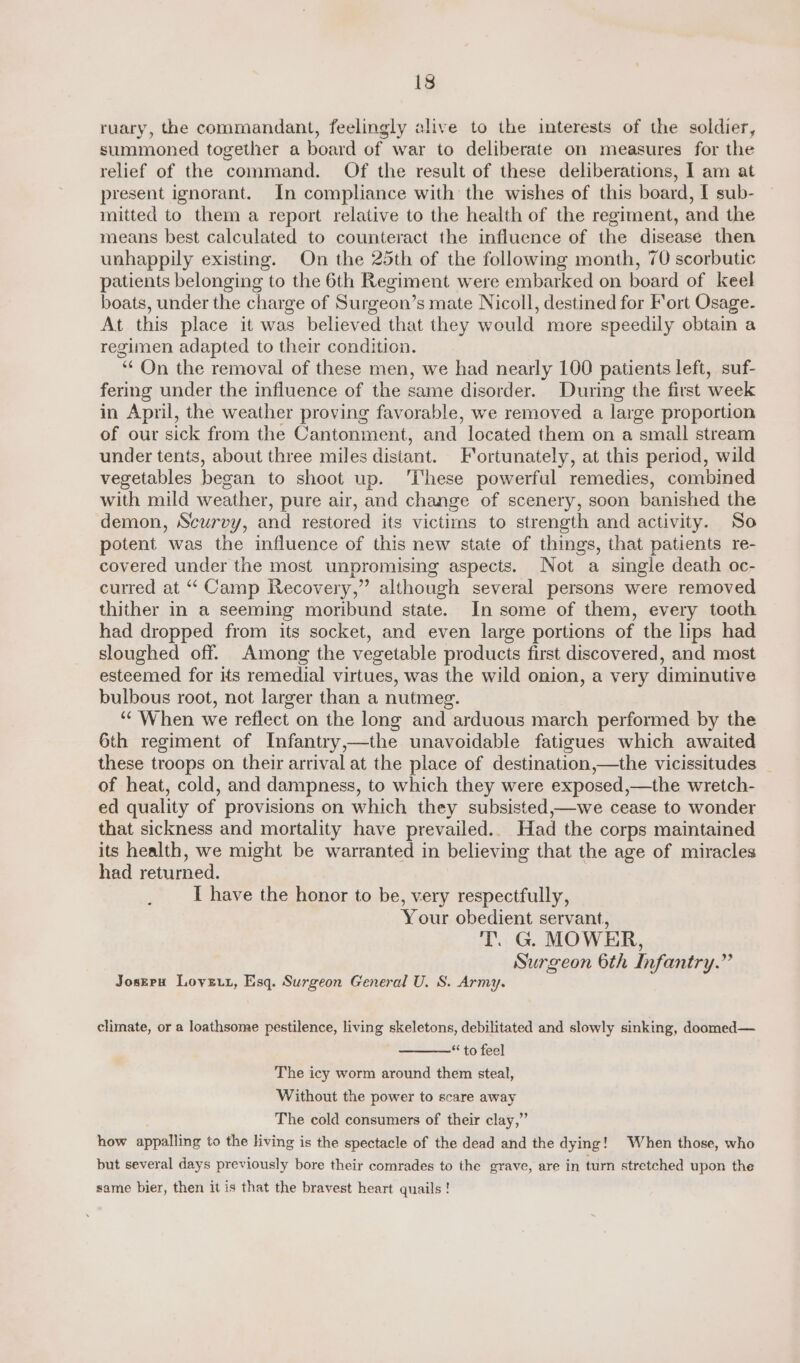 ruary, the commandant, feelingly alive to the interests of the soldier, summoned together a board of war to deliberate on measures for the relief of the command. Of the result of these deliberations, I am at present ignorant. In compliance with the wishes of this board, I sub- mitted to them a report relative to the health of the regiment, and the means best calculated to counteract the influence of the disease then unhappily existing. On the 25th of the following month, 70 scorbutic patients belonging to the 6th Regiment were embarked on board of Keel boats, under the charge of Surgeon’s mate Nicoll, destined for Fort Osage. At this place it was believed that they would more speedily obtain a regimen adapted to their condition. “On the removal of these men, we had nearly 100 patients left, suf- fering under the influence of the same disorder. During the first week in April, the weather proving favorable, we removed a large proportion of our sick from the Cantonment, and located them on a small stream under tents, about three miles distant. Fortunately, at this period, wild vegetables began to shoot up. ‘These powerful remedies, combined with mild weather, pure air, and change of scenery, soon banished the demon, Scurvy, and restored its victims to strength and activity. So potent was the influence of this new state of things, that patients re- covered under the most unpromising aspects. Not a single death oc- curred at “Camp Recovery,” although several persons were removed thither in a seeming moribund state. In some of them, every tooth had dropped from its socket, and even large portions of the lips had sloughed off. Among the vegetable products first discovered, and most esteemed for its remedial virtues, was the wild onion, a very diminutive bulbous root, not larger than a nutmeg. “¢ When we reflect on the long and arduous march performed by the 6th regiment of Infantry,—the unavoidable fatigues which awaited these troops on their arrival at the place of destination,—the vicissitudes _ of heat, cold, and dampness, to which they were exposed,—the wretch- ed quality of provisions on which they subsisted,—we cease to wonder that sickness and mortality have prevailed.. Had the corps maintained its health, we might be warranted in believing that the age of miracles had returned. I have the honor to be, very respectfully, Your obedient servant, T. G. MOWER, Surgeon 6th Infantry.” Joseru Lovzut, Esq. Surgeon General U. S. Army. climate, or a loathsome pestilence, living skeletons, debilitated and slowly sinking, doomed— “ to feel The icy worm around them steal, Without the power to scare away The cold consumers of their clay,” how appalling to the living is the spectacle of the dead and the dying! When those, who but several days previously bore their comrades to the grave, are in turn stretched upon the same bier, then it is that the bravest heart quails !