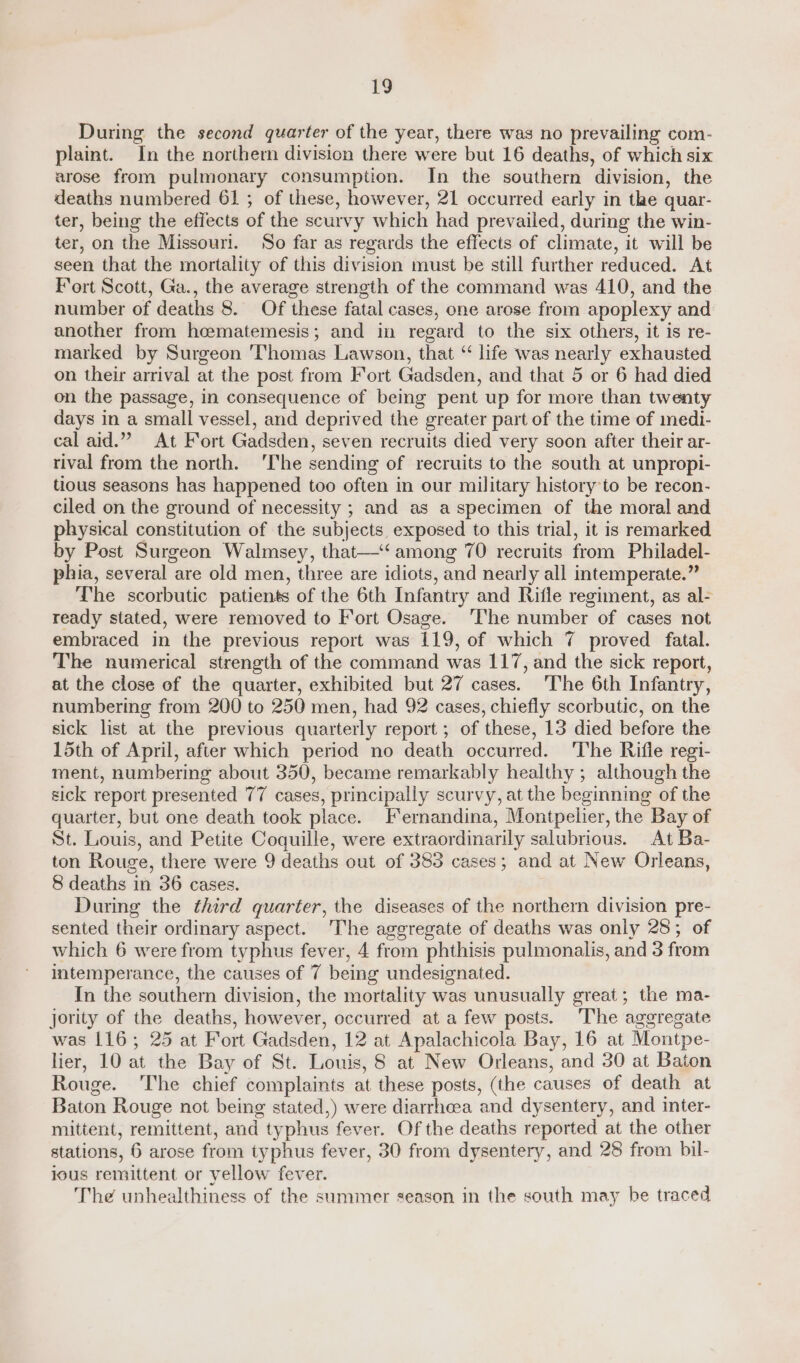 During the second quarter of the year, there was no prevailing com- plaint. In the northern division there were but 16 deaths, of which six arose from pulmonary consumption. In the southern division, the deaths numbered 61 ; of these, however, 21 occurred early in the quar- ter, being the effects of the scurvy which had prevailed, during the win- ter, on the Missouri. So far as regards the effects of climate, it will be seen that the mortality of this division must be still further reduced. At Fort Scott, Ga., the average strength of the command was 410, and the number of deaths 8. Of these fatal cases, one arose from apoplexy and another from heematemesis; and in regard to the six others, it is re- marked by Surgeon ‘Thomas Lawson, that “ life was nearly exhausted on their arrival at the post from Fort Gadsden, and that 5 or 6 had died on the passage, in consequence of being pent up for more than twenty days in a small vessel, and deprived the greater part of the time of medi- cal aid.” At Fort Gadsden, seven recruits died very soon after their ar- rival from the north. ‘The sending of recruits to the south at unpropi- tious seasons has happened too often in our military history to be recon- ciled on the ground of necessity ; and as a specimen of the moral and physical constitution of the subjects exposed to this trial, it is remarked by Post Surgeon Walmsey, that—‘‘ among 70 recruits from Philadel- phia, several are old men, three are idiots, and nearly all intemperate.” The scorbutic patients of the 6th Infantry and Rifle regiment, as al- ready stated, were removed to Fort Osage. ‘The number of cases not embraced in the previous report was 119, of which 7 proved fatal. The numerical strength of the command was 117, and the sick report, at the close of the quarter, exhibited but 27 cases. ‘The 6th Infantry, numbering from 200 to 250 men, had 92 cases, chiefly scorbutic, on the sick list at the previous quarterly report ; of these, 13 died before the 15th of April, after which period no death occurred. The Rifle regi- ment, numbering about 350, became remarkably healthy ; although the sick report presented 77 cases, principally scurvy, at the beginning of the quarter, but one death took place. Fermandina, Montpelier, the Bay of St. Louis, and Petite Coquille, were extraordinarily salubrious. At Ba- ton Rouge, there were 9 deaths out of 385 cases; and at New Orleans, 8 deaths in 36 cases. During the third quarter, the diseases of the northern division pre- sented their ordinary aspect. The aggregate of deaths was only 28; of which 6 were from typhus fever, 4 from phthisis pulmonalis, and 3 from intemperance, the causes of 7 being undesignated. In the southern division, the mortality was unusually great; the ma- jority of the deaths, however, occurred at a few posts. The aggregate was 116; 25 at Fort Gadsden, 12 at Apalachicola Bay, 16 at Montpe- lier, 10 at the Bay of St. Louis, 8 at New Orleans, and 30 at Baton Rouge. ‘The chief complaints at these posts, (the causes of death at Baton Rouge not being stated,) were diarrhoea and dysentery, and inter- mittent, remittent, and typhus fever. Of the deaths reported at the other stations, 6 arose from typhus fever, 30 from dysentery, and 28 from bil- ious remittent or yellow fever. The unhealthiness of the summer season in the south may be traced