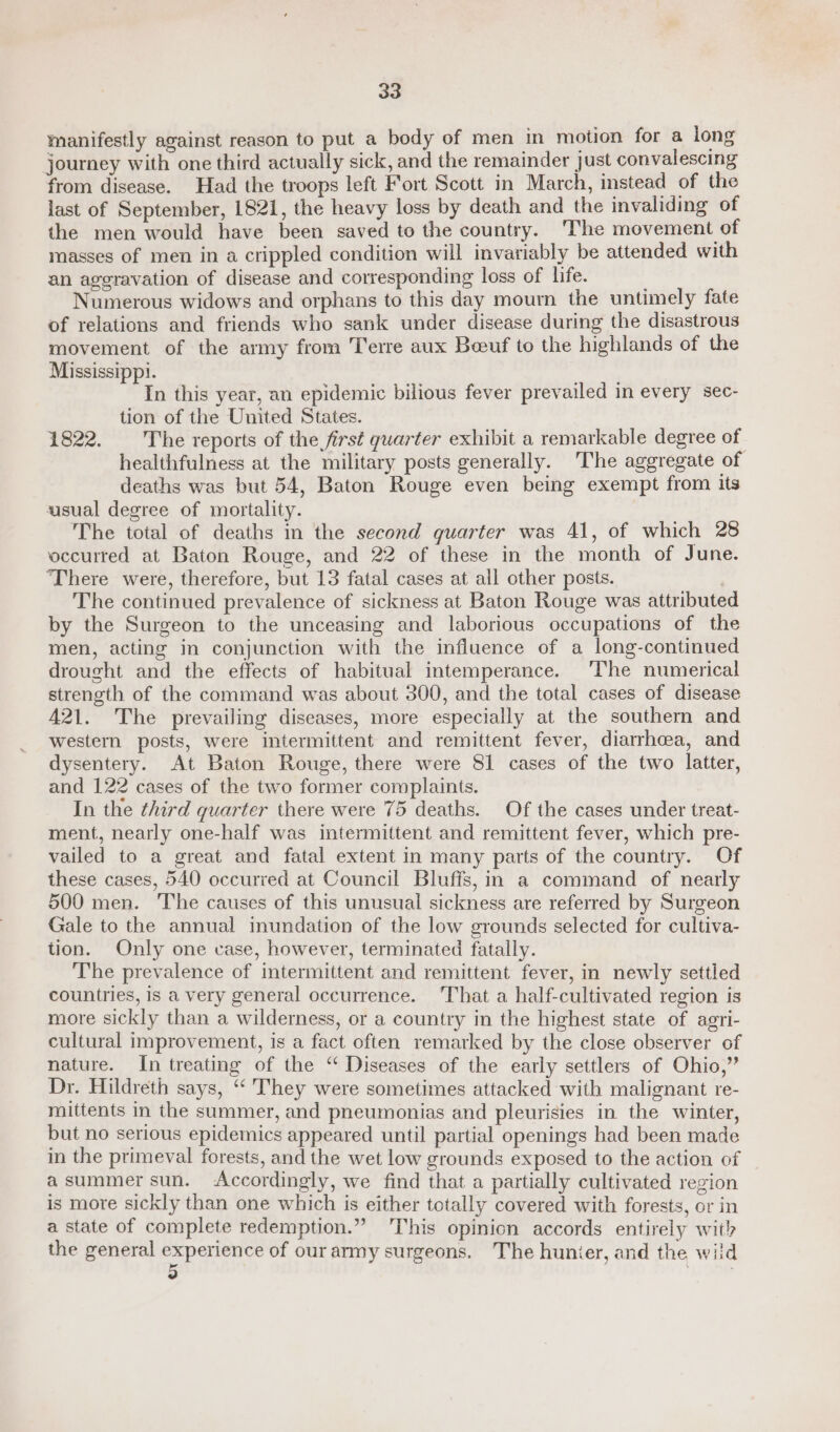 manifestly against reason to put a body of men in motion for a long journey with one third actually sick, and the remainder just convalescing from disease. Had the troops left Fort Scott in March, instead of the last of September, 1821, the heavy loss by death and the invaliding of the men would have been saved to the country. 'The movement of masses of men in a crippled condition will invariably be attended with an aggravation of disease and corresponding loss of life. Numerous widows and orphans to this day mourn the untimely fate of relations and friends who sank under disease during the disastrous movement of the army from T'erre aux Beeuf to the highlands of the Mississippi. In this year, an epidemic bilious fever prevailed in every sec- tion of the United States. 1822. The reports of the first quarter exhibit a remarkable degree of healthfulness at the military posts generally. The aggregate of deaths was but 54, Baton Rouge even being exempt from its usual degree of mortality. The total of deaths in the second quarter was 41, of which 28 occurred at Baton Rouge, and 22 of these in the month of June. There were, therefore, but 13 fatal cases at ail other posts. | The continued prevalence of sickness at Baton Rouge was attribute by the Surgeon to the unceasing and laborious occupations of the men, acting in conjunction with the influence of a long-continued drought and the effects of habitual intemperance. The numerical strength of the command was about 300, and the total cases of disease 421. The prevailing diseases, more especially at the southern and western posts, were intermittent and remittent fever, diarrhea, and dysentery. At Baton Rouge, there were 81 cases of the two latter, and 122 cases of the two former complaints. In the third quarter there were 75 deaths. Of the cases under treat- ment, nearly one-half was intermittent and remittent fever, which pre- vailed to a great and fatal extent in many parts of the country. Of these cases, 540 occurred at Council Bluffs, in a command of nearly 500 men. The causes of this unusual sickness are referred by Surgeon Gale to the annual inundation of the low grounds selected for cultiva- tion. Only one vase, however, terminated fatally. The prevalence of intermittent and remittent fever, in newly settled countries, is a very general occurrence. ‘That a half-cultivated region is more sickly than a wilderness, or a country in the highest state of agri- cultural improvement, is a fact often remarked by the close observer of nature. In treating of the “ Diseases of the early settlers of Ohio,” Dr. Hildreth says, “‘ They were sometimes attacked with malignant re- mittents in the summer, and pneumonias and pleurisies in the winter, but no serious epidemics appeared until partial openings had been made in the primeval forests, and the wet low grounds exposed to the action of asummer sun. &lt;Accordingly, we find that a partially cultivated region is more sickly than one which is either totally covered with forests, or in a state of complete redemption.” This opinion accords entirely wit) the general experience of our army surgeons. The hunier, and the wild