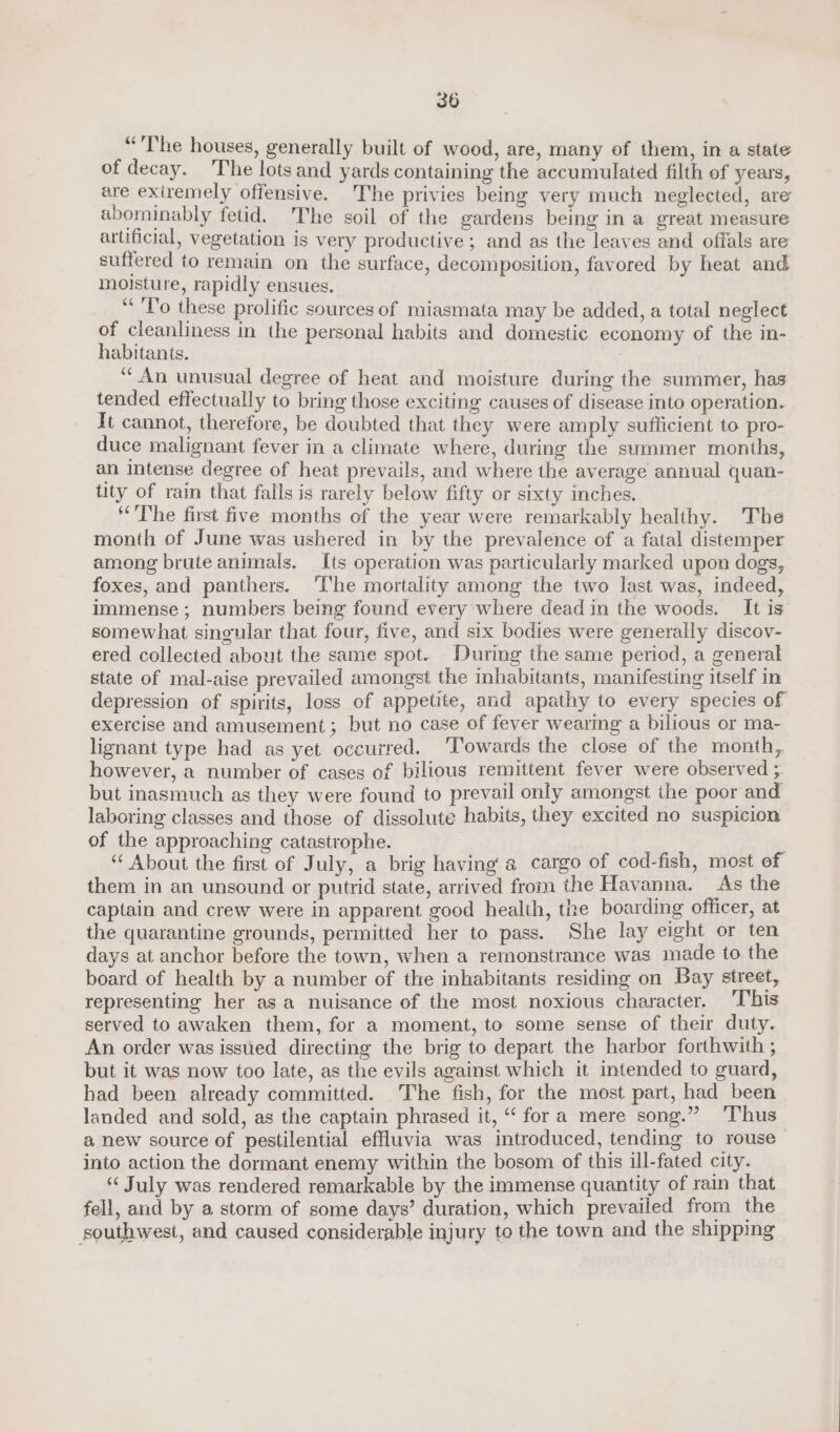 “The houses, generally built of wood, are, many of them, in a state of decay. The lots and yards containing the accumulated filth of years, are exiremely offensive. The privies being very much neglected, are abominably fetid. 'The soil of the gardens being in a great measure artificial, vegetation is very productive; and as the leaves and offals are suffered to remain on the surface, decomposition, favored by heat and moisture, rapidly ensues. “To these prolific sources of miasmata may be added, a total neglect of cleanliness in the personal habits and domestic economy of the in- habitants. | “An unusual degree of heat and moisture during the summer, has tended effectually to bring those exciting causes of disease into operation. It cannot, therefore, be doubted that they were amply sufficient to pro- duce malignant fever in a climate where, during the summer months, an Intense degree of heat prevails, and where the average annual quan- tity of rain that falls is rarely below fifty or sixty inches. ‘The first five months of the year were remarkably healthy. The month of June was ushered in by the prevalence of a fatal distemper among brute animals. Its operation was particularly marked upon dogs, foxes, and panthers. ‘T‘he mortality among the two last was, indeed, immense; numbers being found every where dead in the woods. It is somewhat singular that four, five, and six bodies were generally discov- ered collected about the same spot. During the same period, a general state of mal-aise prevailed amongst the inhabitants, manifesting itself in depression of spirits, loss of appetite, and apathy to every species of exercise and amusement; but no case of fever wearing a bilious or ma- lignant type had as yet occurred. ‘Towards the close of the month, however, a number of cases of bilious remittent fever were observed ;. but inasmuch as they were found to prevail only amongst the poor and laboring classes and those of dissolute habits, they excited no suspicion of the approaching catastrophe. “ About the first of July, a brig having a cargo of cod-fish, most of them in an unsound or putrid state, arrived from the Havanna. As the captain and crew were in apparent good health, the boarding officer, at the quarantine grounds, permitted her to pass. She lay eight or ten days at anchor before the town, when a remonstrance was made to the board of health by a number of the inhabitants residing on Bay street, representing her as a nuisance of the most noxious character. ‘This served to awaken them, for a moment, to some sense of their duty. An order was issued directing the brig to depart the harbor forthwith ; but it was now too late, as the evils against which it intended to guard, had been already committed. The fish, for the most part, had been landed and sold, as the captain phrased it, “fora mere song.” ‘Thus a new source of pestilential effluvia was introduced, tending to rouse into action the dormant enemy within the bosom of this ill-fated city. “July was rendered remarkable by the immense quantity of rain that fell, and by a storm of some days’ duration, which prevailed from the southwest, and caused considerable injury to the town and the shipping