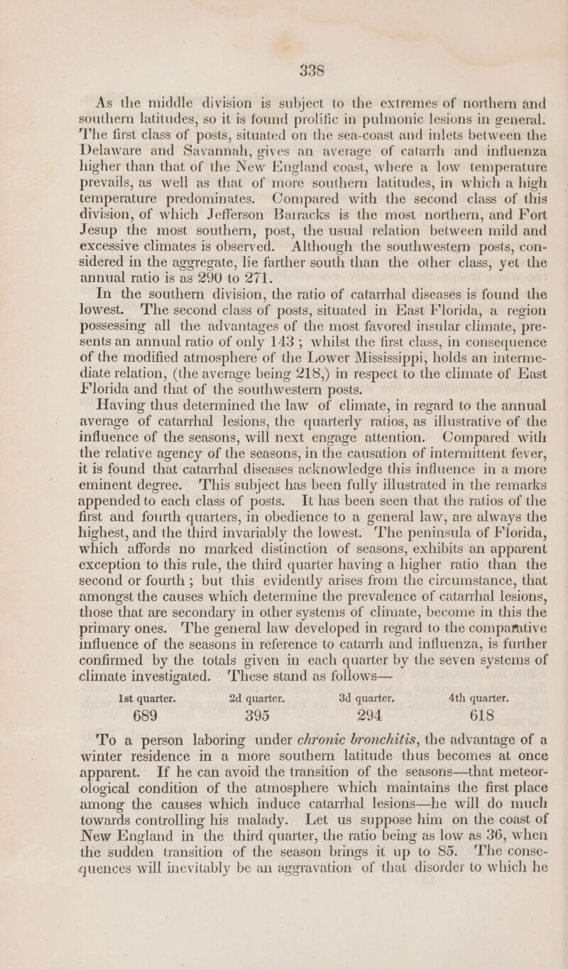 As the middle division is subject to the extremes of northern and southern latitudes, so it is found prolific in pulmonic lesions in general. The first class of posts, situated on the sea-coast and inlets between the Delaware and Savannah, gives an average of catarrh and influenza higher than that of the New England coast, where a low temperature prevails, as well as that of more southern latitudes, in which a high temperature predominates. Compared with the second class of this division, of which Jefferson Bairacks is the most northern, and Fort Jesup the most southern, post, the usual relation between mild and excessive climates is observed. Although the southwestern posts, con- sidered in the aggregate, lie farther south than the other class, yet the annual ratio is as 290 to 271. In the southern division, the ratio of catarrhal diseases is found the lowest. ‘The second class of posts, situated in Hast Florida, a region possessing all the advantages of the most favored insular climate, pre- sents an annual ratio of only 143; whilst the first class, in consequence of the modified atmosphere of the Lower Mississippi, holds an interme- diate relation, (the average being 218,) in respect to the climate of East Florida and that of the southwestern posts. | Having thus determined the law of climate, in regard to the annual average of catarrhal lesions, the quarterly ratios, as illustrative of the influence of the seasons, will next engage attention. Compared with the relative agency of the seasons, in the causation of intermittent fever, it is found that catarrhal diseases acknowledge this influence in a more eminent degree. ‘This subject has been fully illustrated in the remarks appended to each class of posts. It has been seen that the ratios of the first and fourth quarters, in obedience to a general law, are always the highest, and the third invariably the lowest. ‘The peninsula of Florida, which affords no marked distinction of seasons, exhibits an apparent exception to this rule, the third quarter having a higher ratio than the second or fourth ; but this evidently arises from the circumstance, that amongst the causes which determine the prevalence of catarrhal lesions, those that are secondary in other systems of climate, become in this the primary ones. ‘The general law developed in regard to the comparative influence of the seasons in reference to catarrh and influenza, is further confirmed by the totals given in each quarter by the seven systems of climate investigated. ‘These stand as follows— Ist quarter. 2d quarter, 3d quarter, 4th quarter. 689 395 294 618 To a person laboring under chronic bronchitis, the advantage of a winter residence in a more southern latitude thus becomes at once apparent. If he can avoid the transition of the seasons—that meteor- ological condition of the atmosphere which maintains the first place among the causes which induce catarrhal lesions—he will do much towards controlling his malady. Let us suppose him on the coast of New England in the third quarter, the ratio being as low as 36, when the sudden transition of the season brings it up to 85. ‘The conse- quences will inevitably be an aggravation of that disorder to which he