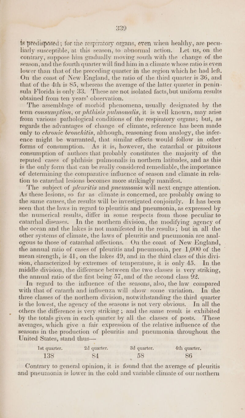 ig predisposed ; for the respiratory organs, even when healthy, are pecu- liarly susceptible, at this season, to abnormal action. Let us, on the contrary, suppose him gradually moving south with the change of the season, and the fourth quarter will find him in a climate whose ratio is even lower than that of the preceding quarter in the region which he had left. On the coast of New England, the ratio of the third quarter is 36, and that of the 4th is 85, whereas the average of the latter quarter in penin- sula Florida is only 33. ‘These are not isolated facts, but uniform results obtained from ten years’ observation. The assemblage of morbid phenomena, usually designated by the term consumption, or phtlisis pulmonalis, it is well known, may arise from various pathological conditions of the respiratory organs; but, as regards the advantages of change of climate, reference has been made only to chronic bronchitis, although, reasoning from analogy, the infer- ence might be warranted, that similar effects would follow in other forms of consumption. As it is, however, the catarrhal or pituitous consumption of authors that probably constitutes the majority of the reputed cases of phthisis pulmonalis in northern latitudes, and as this is the only form that can be really considered remediable, the importance of determining the comparative influence of season and climate in rela- tion to catarrhal lesions becomes more strikingly manifest. The subject of pleuritis and pneumonia will next engage attention. As these lesions, so far as climate is concerned, are probably owing to the same causes, the results will be investigated conjointly. It has been seen that the laws in regard to pleuritis and pneumonia, as expressed by the numerical results, differ in some respects from those peculiar to catarrhal diseases. In the northerm division, the modifying agency of the ocean and the lakes is not manifested in the results; but in all the other systems of climate, the laws of pleuritis and pneumonia are anal- ogous to those of catarrhal affections. On the coast of New England, the annual ratio of cases of pleuritis and pneumonia, per 1,000 of the — mean strength, is 41, on the lakes 49, and in the third class of this divi- sion, characterized by extremes of temperature, it is only 45. In the middle division, the difference between the two classes is very striking, the annual ratio of the first being 57, and of the second class 92. In regard to the influence of the seasons, also, the law compared with that of catarrh and influenza will show some variation. In the three classes of the northern division, notwithstanding the third quarter is the lowest, the agency of the seasons is not very obvious. Jn all the others the difference is very striking ; and the same result is exhibited by the totals given in each quarter by all the classes of posts. ‘These averages, which give a fair expression of the relative influence of the seasons in the production of pleuritis and pneumonia throughout the United States, stand thus— Ist quarter. 2d quarter. 3d quarter. 4th quarter. 138 SA «BS 86 Contrary to general opinion, it is found that the average of pleuritis and pneumonia is lower in the cold and variable climate of our northern