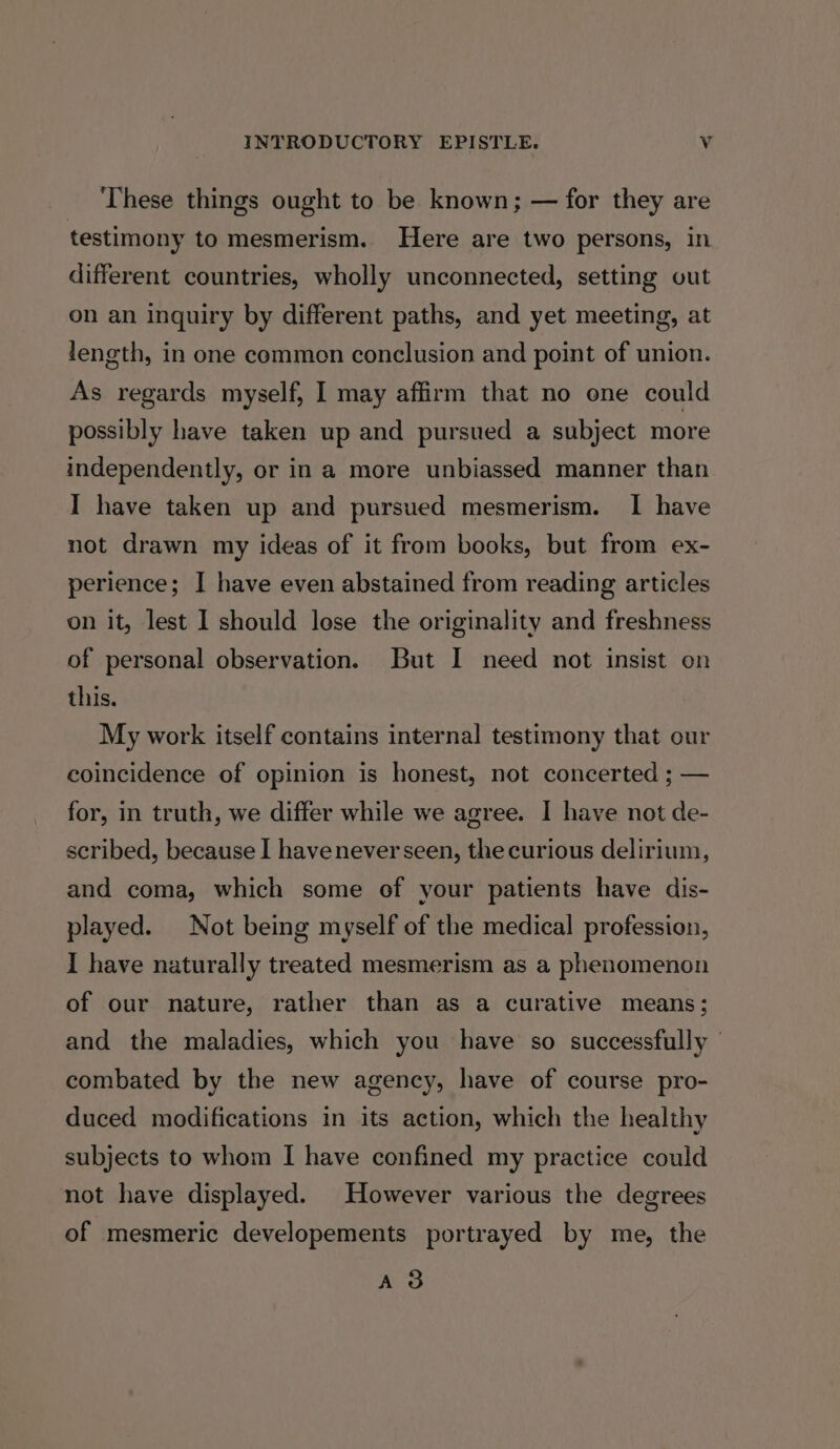 These things ought to be known; — for they are testimony to mesmerism. Here are two persons, in different countries, wholly unconnected, setting out on an inquiry by different paths, and yet meeting, at length, in one common conclusion and point of union. As regards myself, I may affirm that no one could possibly have taken up and pursued a subject more independently, or in a more unbiassed manner than I have taken up and pursued mesmerism. I have not drawn my ideas of it from books, but from ex- perience; I have even abstained from reading articles on it, lest I should lose the originality and freshness of personal observation. But I need not insist on this. My work itself contains internal testimony that our coincidence of opinion is honest, not concerted ; — for, in truth, we differ while we agree. I have not de- scribed, because I havenever seen, the curious delirium, and coma, which some of your patients have dis- played. Not being myself of the medical profession, I have naturally treated mesmerism as a phenomenon of our nature, rather than as a curative means; and the maladies, which you have so successfully | combated by the new agency, have of course pro- duced modifications in its action, which the healthy subjects to whom I have confined my practice could not have displayed. However various the degrees of mesmeric developements portrayed by me, the A3